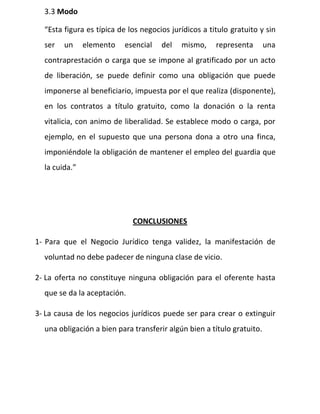3.3 Modo
“Esta figura es típica de los negocios jurídicos a titulo gratuito y sin
ser un elemento esencial del mismo, representa una
contraprestación o carga que se impone al gratificado por un acto
de liberación, se puede definir como una obligación que puede
imponerse al beneficiario, impuesta por el que realiza (disponente),
en los contratos a título gratuito, como la donación o la renta
vitalicia, con animo de liberalidad. Se establece modo o carga, por
ejemplo, en el supuesto que una persona dona a otro una finca,
imponiéndole la obligación de mantener el empleo del guardia que
la cuida.”
CONCLUSIONES
1- Para que el Negocio Jurídico tenga validez, la manifestación de
voluntad no debe padecer de ninguna clase de vicio.
2- La oferta no constituye ninguna obligación para el oferente hasta
que se da la aceptación.
3- La causa de los negocios jurídicos puede ser para crear o extinguir
una obligación a bien para transferir algún bien a título gratuito.
 