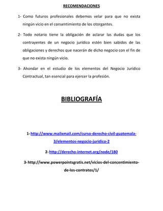 RECOMENDACIONES
1- Como futuros profesionales debemos velar para que no exista
ningún vicio en el consentimiento de los otorgantes.
2- Todo notario tiene la obligación de aclarar las dudas que los
contrayentes de un negocio jurídico estén bien sabidos de las
obligaciones y derechos que nacerán de dicho negocio con el fin de
que no exista ningún vicio.
3- Ahondar en el estudio de los elementos del Negocio Jurídico
Contractual, tan esencial para ejercer la profesión.
BIBLIOGRAFÍA
1-http://www.mailxmail.com/curso-derecho-civil-guatemala-
3/elementos-negocio-juridico-2
2-http://derecho-internet.org/node/180
3-http://www.powerpointsgratis.net/vicios-del-concentimiento-
de-los-contratos/1/
 