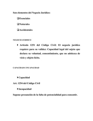 Son elementos del Negocio Jurídico:
Esenciales
Naturales
Accidentales
NEGOCIO JURIDICO
 Artículo 1251 del Código Civil: El negocio jurídico
requiere para su validez: Capacidad legal del sujeto que
declara su voluntad, consentimiento, que no adolezca de
vicio y objeto lícito.
CAPACIDAD E INCAPACIDAD
Capacidad
Art. 1254 del Código Civil
Incapacidad
Supone presunción de la falta de potencialidad para consentir.
 