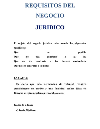 REQUISITOS DEL
NEGOCIO
JURIDICO
El objeto del negocio jurídico debe reunir los siguientes
requisitos:
Que se posible
Que no sea contrario a la ley
Que no sea contrario a las buenas costumbres
Que no sea contrario a la moral
LA CAUSA:
Es cierto que toda declaración de voluntad requiere
esencialmente un motivo y una finalidad, ambas ideas en
Derecho se entremezclan en el vocablo causa.
Teorías de la Causa
a) Teoría Objetivas:
 