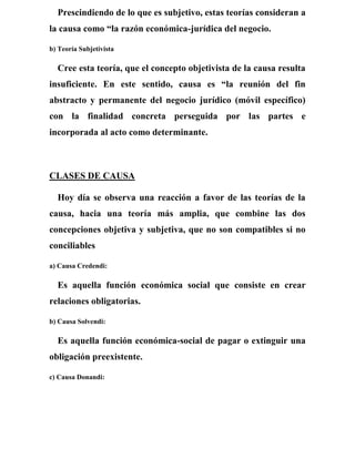 Prescindiendo de lo que es subjetivo, estas teorías consideran a
la causa como “la razón económica-jurídica del negocio.
b) Teoría Subjetivista
Cree esta teoría, que el concepto objetivista de la causa resulta
insuficiente. En este sentido, causa es “la reunión del fin
abstracto y permanente del negocio jurídico (móvil específico)
con la finalidad concreta perseguida por las partes e
incorporada al acto como determinante.
CLASES DE CAUSA
Hoy día se observa una reacción a favor de las teorías de la
causa, hacia una teoría más amplia, que combine las dos
concepciones objetiva y subjetiva, que no son compatibles si no
conciliables
a) Causa Credendi:
Es aquella función económica social que consiste en crear
relaciones obligatorias.
b) Causa Solvendi:
Es aquella función económica-social de pagar o extinguir una
obligación preexistente.
c) Causa Donandi:
 
