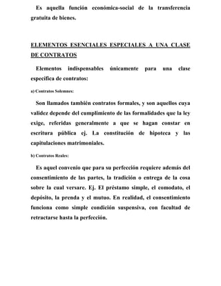 Es aquella función económica-social de la transferencia
gratuita de bienes.
ELEMENTOS ESENCIALES ESPECIALES A UNA CLASE
DE CONTRATOS
Elementos indispensables únicamente para una clase
específica de contratos:
a) Contratos Solemnes:
Son llamados también contratos formales, y son aquellos cuya
validez depende del cumplimiento de las formalidades que la ley
exige, referidas generalmente a que se hagan constar en
escritura pública ej. La constitución de hipoteca y las
capitulaciones matrimoniales.
b) Contratos Reales:
Es aquel convenio que para su perfección requiere además del
consentimiento de las partes, la tradición o entrega de la cosa
sobre la cual versare. Ej. El préstamo simple, el comodato, el
depósito, la prenda y el mutuo. En realidad, el consentimiento
funciona como simple condición suspensiva, con facultad de
retractarse hasta la perfección.
 