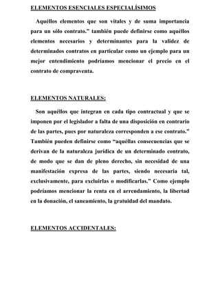 ELEMENTOS ESENCIALES ESPECIALÍSIMOS
Aquéllos elementos que son vitales y de suma importancia
para un sólo contrato.” también puede definirse como aquéllos
elementos necesarios y determinantes para la validez de
determinados contratos en particular como un ejemplo para un
mejor entendimiento podríamos mencionar el precio en el
contrato de compraventa.
ELEMENTOS NATURALES:
Son aquéllos que integran en cada tipo contractual y que se
imponen por el legislador a falta de una disposición en contrario
de las partes, pues por naturaleza corresponden a ese contrato.”
También pueden definirse como “aquéllas consecuencias que se
derivan de la naturaleza jurídica de un determinado contrato,
de modo que se dan de pleno derecho, sin necesidad de una
manifestación expresa de las partes, siendo necesaria tal,
exclusivamente, para excluirlas o modificarlas.” Como ejemplo
podríamos mencionar la renta en el arrendamiento, la libertad
en la donación, el saneamiento, la gratuidad del mandato.
ELEMENTOS ACCIDENTALES:
 