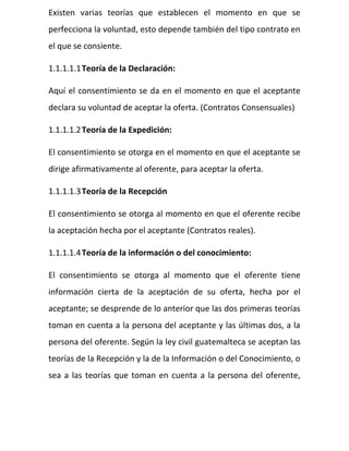 Existen varias teorías que establecen el momento en que se
perfecciona la voluntad, esto depende también del tipo contrato en
el que se consiente.
1.1.1.1.1Teoría de la Declaración:
Aquí el consentimiento se da en el momento en que el aceptante
declara su voluntad de aceptar la oferta. (Contratos Consensuales)
1.1.1.1.2Teoría de la Expedición:
El consentimiento se otorga en el momento en que el aceptante se
dirige afirmativamente al oferente, para aceptar la oferta.
1.1.1.1.3Teoría de la Recepción
El consentimiento se otorga al momento en que el oferente recibe
la aceptación hecha por el aceptante (Contratos reales).
1.1.1.1.4Teoría de la información o del conocimiento:
El consentimiento se otorga al momento que el oferente tiene
información cierta de la aceptación de su oferta, hecha por el
aceptante; se desprende de lo anterior que las dos primeras teorías
toman en cuenta a la persona del aceptante y las últimas dos, a la
persona del oferente. Según la ley civil guatemalteca se aceptan las
teorías de la Recepción y la de la Información o del Conocimiento, o
sea a las teorías que toman en cuenta a la persona del oferente,
 