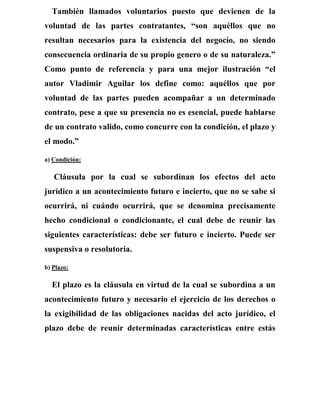 También llamados voluntarios puesto que devienen de la
voluntad de las partes contratantes, “son aquéllos que no
resultan necesarios para la existencia del negocio, no siendo
consecuencia ordinaria de su propio genero o de su naturaleza.”
Como punto de referencia y para una mejor ilustración “el
autor Vladimir Aguilar los define como: aquéllos que por
voluntad de las partes pueden acompañar a un determinado
contrato, pese a que su presencia no es esencial, puede hablarse
de un contrato valido, como concurre con la condición, el plazo y
el modo.”
a) Condición:
Cláusula por la cual se subordinan los efectos del acto
jurídico a un acontecimiento futuro e incierto, que no se sabe si
ocurrirá, ni cuándo ocurrirá, que se denomina precisamente
hecho condicional o condicionante, el cual debe de reunir las
siguientes características: debe ser futuro e incierto. Puede ser
suspensiva o resolutoria.
b) Plazo:
El plazo es la cláusula en virtud de la cual se subordina a un
acontecimiento futuro y necesario el ejercicio de los derechos o
la exigibilidad de las obligaciones nacidas del acto jurídico, el
plazo debe de reunir determinadas características entre estás
 