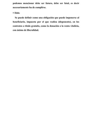 podemos mencionar debe ser futuro, debe ser fatal, es decir
necesariamente ha de cumplirse.
c) Modo:
Se puede definir como una obligación que puede imponerse al
beneficiario, impuesta por el que realiza (disponente), en los
contratos a título gratuito, como la donación o la renta vitalicia,
con ánimo de liberalidad.
 