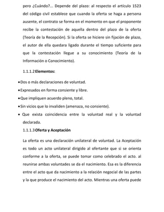 pero ¿Cuándo?... Depende del plazo: al respecto el artículo 1523
del código civil establece que cuando la oferta se haga a persona
ausente, el contrato se forma en el momento en que el proponente
recibe la contestación de aquella dentro del plazo de la oferta
(Teoría de la Recepción). Si la oferta se hiciere sin fijación de plazo,
el autor de ella quedara ligado durante el tiempo suficiente para
que la contestación llegue a su conocimiento (Teoría de la
Información o Conocimiento).
1.1.1.2Elementos:
Dos o más declaraciones de voluntad.
Expresados en forma consiente y libre.
Que impliquen acuerdo pleno, total.
Sin vicios que lo invaliden (amenaza, no consiente).
 Que exista coincidencia entre la voluntad real y la voluntad
declarada.
1.1.1.3Oferta y Aceptación
La oferta es una declaración unilateral de voluntad. La Aceptación
es todo un acto unilateral dirigido al ofertante que si se orienta
conforme a la oferta, se puede tomar como celebrado el acto. al
reunirse ambas voluntades se da el nacimiento. Esa es la diferencia
entre el acto que da nacimiento a la relación negocial de las partes
y la que produce el nacimiento del acto. Mientras una oferta puede
 