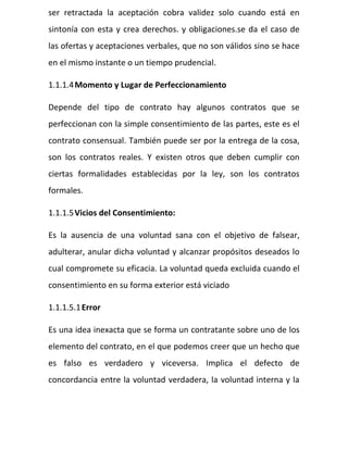ser retractada la aceptación cobra validez solo cuando está en
sintonía con esta y crea derechos. y obligaciones.se da el caso de
las ofertas y aceptaciones verbales, que no son válidos sino se hace
en el mismo instante o un tiempo prudencial.
1.1.1.4Momento y Lugar de Perfeccionamiento
Depende del tipo de contrato hay algunos contratos que se
perfeccionan con la simple consentimiento de las partes, este es el
contrato consensual. También puede ser por la entrega de la cosa,
son los contratos reales. Y existen otros que deben cumplir con
ciertas formalidades establecidas por la ley, son los contratos
formales.
1.1.1.5Vicios del Consentimiento:
Es la ausencia de una voluntad sana con el objetivo de falsear,
adulterar, anular dicha voluntad y alcanzar propósitos deseados lo
cual compromete su eficacia. La voluntad queda excluida cuando el
consentimiento en su forma exterior está viciado
1.1.1.5.1Error
Es una idea inexacta que se forma un contratante sobre uno de los
elemento del contrato, en el que podemos creer que un hecho que
es falso es verdadero y viceversa. Implica el defecto de
concordancia entre la voluntad verdadera, la voluntad interna y la
 