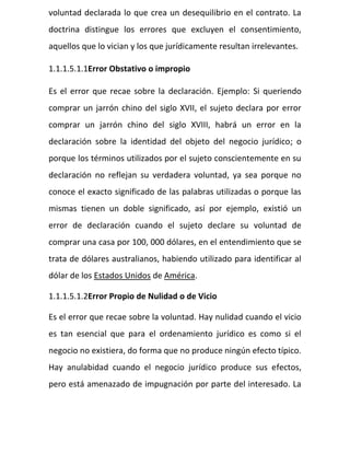 voluntad declarada lo que crea un desequilibrio en el contrato. La
doctrina distingue los errores que excluyen el consentimiento,
aquellos que lo vician y los que jurídicamente resultan irrelevantes.
1.1.1.5.1.1Error Obstativo o impropio
Es el error que recae sobre la declaración. Ejemplo: Si queriendo
comprar un jarrón chino del siglo XVII, el sujeto declara por error
comprar un jarrón chino del siglo XVIII, habrá un error en la
declaración sobre la identidad del objeto del negocio jurídico; o
porque los términos utilizados por el sujeto conscientemente en su
declaración no reflejan su verdadera voluntad, ya sea porque no
conoce el exacto significado de las palabras utilizadas o porque las
mismas tienen un doble significado, así por ejemplo, existió un
error de declaración cuando el sujeto declare su voluntad de
comprar una casa por 100, 000 dólares, en el entendimiento que se
trata de dólares australianos, habiendo utilizado para identificar al
dólar de los Estados Unidos de América.
1.1.1.5.1.2Error Propio de Nulidad o de Vicio
Es el error que recae sobre la voluntad. Hay nulidad cuando el vicio
es tan esencial que para el ordenamiento jurídico es como si el
negocio no existiera, do forma que no produce ningún efecto típico.
Hay anulabidad cuando el negocio jurídico produce sus efectos,
pero está amenazado de impugnación por parte del interesado. La
 