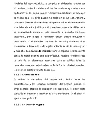 invalidez del negocio jurídico se complica en el derecho romano por
el dualismo entre ius civile y el ius honorarium, que ofrece una
tipificación de los supuestos de nulidad y anulabilidad: un acto que
es válido para ius civile puede no serlo en el ius honorarium y
viceversa. Aunque el formalismo exagerado del ius civile determina
al nulidad de actos jurídicos a él sometidos, ofrece también casos
de anulabilidad, siendo el más conocido la querella inefficiosi
testamenti, por la que el heredero forzoso puede impugnar el
testamento. En el derecho honorario la nulidad y anulabilidad se
encauzaban a través de la denegatio actionis, restituio in integrum
y exceptio. Las causas de invalidez son: El negocio jurídico atenta
contra la moral o contra una lex perfecta. El negocio jurídico carece
de uno de los elementos esenciales para su validez: falta de
capacidad de obrar, vicio insubsanable de forma, objeto imposible,
inexistencia total de voluntad negocial.
1.1.1.5.1.3Error Esensial
Se refiere la naturaleza del propio acto. Incide sobre las
circunstancias y los aspectos principales del negocio jurídico. El
error esencial propicia la anulación del negocio. Si el error fuera
conocido el negocio el negocio no sería celebrado. En el error el
agente se engaña solo.
1.1.1.5.1.3.1Error In negotio
 