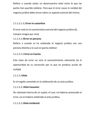 Refiere a cuando existe un desencuentro total entre lo que las
partes han querido celebrar. Para que el error cause la nulidad del
negocio jurídico debe versar sobre un aspecto esencial del mismo.
1.1.1.5.1.3.2Error In sustantivo
El error está en la característica esencial del negocio jurídico (Ej.
Compre vinagre por vino)
1.1.1.5.1.4Error en persona
Refiere a cuando se ha celebrado el negocio jurídico con una
persona distinta a la cual se quería celebrar
1.1.1.5.1.5 Error en Cuenta
Esta clase de error no vicia al consentimiento solamente da la
oportunidad de su corrección por lo que no produce acción de
nulidad.
1.1.1.5.2Dolo
Es el engaño cometido en la celebración de un acto jurídico.
1.1.1.5.2.1Dolo Causante:
De voluntad interna de un sujeto, el cual, no haberse provocado el
error, no se hubiera celebrado el acto jurídico.
1.1.1.5.2.2Dolo Incidental
 