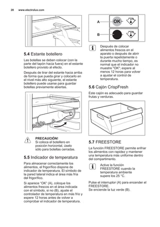 5.4 Estante botellero
Las botellas se deben colocar (con la
parte del tapón hacia fuera) en el estante
botellero provisto al efecto.
Después de tirar del estante hacia arriba
de forma que pueda girar y colocarlo en
el nivel más alto siguiente, el estante
botellero puede usarse para guardar
botellas previamente abiertas.
PRECAUCIÓN!
Si coloca el botellero en
posición horizontal, úselo
sólo para botellas cerradas.
5.5 Indicador de temperatura
Para almacenar correctamente los
alimentos, el frigorífico dispone de
indicador de temperatura. El símbolo de
la pared lateral indica el área más fría
del frigorífico.
Si aparece “OK” (A), coloque los
alimentos frescos en el área indicada
con el símbolo, si no (B), ajuste el
controlador de temperatura en más frío y
espere 12 horas antes de volver a
comprobar el indicador de temperatura.
OK
OK
A
B
Después de colocar
alimentos frescos en el
aparato o después de abrir
la puerta repetidamente o
durante mucho tiempo, es
normal que el indicador no
muestre "OK"; espere al
menos 12 horas para volver
a ajustar el control de
temperatura.
5.6 Cajón CrispFresh
Este cajón es adecuado para guardar
frutas y verduras.
5.7 FREESTORE
La función FREESTORE permite enfriar
los alimentos con rapidez y mantener
una temperatura más uniforme dentro
del compartimento.
Active la función
FREESTORE cuando la
temperatura ambiente
supere los 25 °C.
Pulse el interruptor (A) para encender el
FREESTORE.
Se enciende la luz verde (B).
www.electrolux.com28
 