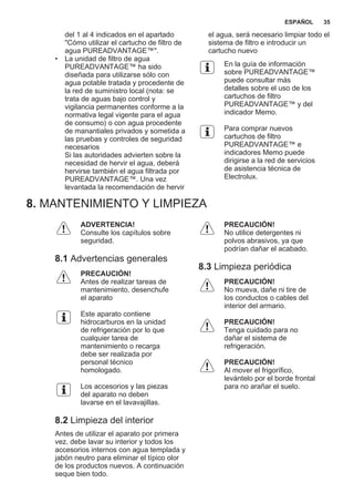 del 1 al 4 indicados en el apartado
"Cómo utilizar el cartucho de filtro de
agua PUREADVANTAGE™".
• La unidad de filtro de agua
PUREADVANTAGE™ ha sido
diseñada para utilizarse sólo con
agua potable tratada y procedente de
la red de suministro local (nota: se
trata de aguas bajo control y
vigilancia permanentes conforme a la
normativa legal vigente para el agua
de consumo) o con agua procedente
de manantiales privados y sometida a
las pruebas y controles de seguridad
necesarios
Si las autoridades advierten sobre la
necesidad de hervir el agua, deberá
hervirse también el agua filtrada por
PUREADVANTAGE™. Una vez
levantada la recomendación de hervir
el agua, será necesario limpiar todo el
sistema de filtro e introducir un
cartucho nuevo
En la guía de información
sobre PUREADVANTAGE™
puede consultar más
detalles sobre el uso de los
cartuchos de filtro
PUREADVANTAGE™ y del
indicador Memo.
Para comprar nuevos
cartuchos de filtro
PUREADVANTAGE™ e
indicadores Memo puede
dirigirse a la red de servicios
de asistencia técnica de
Electrolux.
8. MANTENIMIENTO Y LIMPIEZA
ADVERTENCIA!
Consulte los capítulos sobre
seguridad.
8.1 Advertencias generales
PRECAUCIÓN!
Antes de realizar tareas de
mantenimiento, desenchufe
el aparato
Este aparato contiene
hidrocarburos en la unidad
de refrigeración por lo que
cualquier tarea de
mantenimiento o recarga
debe ser realizada por
personal técnico
homologado.
Los accesorios y las piezas
del aparato no deben
lavarse en el lavavajillas.
8.2 Limpieza del interior
Antes de utilizar el aparato por primera
vez, debe lavar su interior y todos los
accesorios internos con agua templada y
jabón neutro para eliminar el típico olor
de los productos nuevos. A continuación
seque bien todo.
PRECAUCIÓN!
No utilice detergentes ni
polvos abrasivos, ya que
podrían dañar el acabado.
8.3 Limpieza periódica
PRECAUCIÓN!
No mueva, dañe ni tire de
los conductos o cables del
interior del armario.
PRECAUCIÓN!
Tenga cuidado para no
dañar el sistema de
refrigeración.
PRECAUCIÓN!
Al mover el frigorífico,
levántelo por el borde frontal
para no arañar el suelo.
ESPAÑOL 35
 