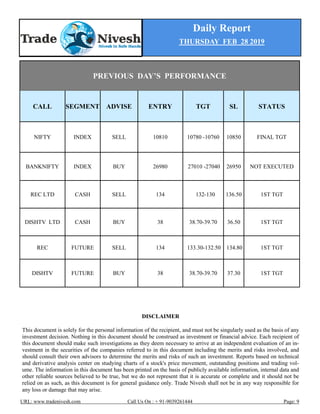 Daily Report
THURSDAY FEB 28 2019
URL: www.tradenivesh.com Call Us On : + 91-9039261444 Page: 9
PREVIOUS DAY’S PERFORMANCE
CALL SEGMENT ADVISE ENTRY TGT SL STATUS
NIFTY INDEX SELL 10810 10780 -10760 10850 FINAL TGT
BANKNIFTY INDEX BUY 26980 27010 -27040 26950 NOT EXECUTED
REC LTD CASH SELL 134 132-130 136.50 1ST TGT
DISHTV LTD CASH BUY 38 38.70-39.70 36.50 1ST TGT
REC FUTURE SELL 134 133.30-132.50 134.80 1ST TGT
DISHTV FUTURE BUY 38 38.70-39.70 37.30 1ST TGT
DISCLAIMER
This document is solely for the personal information of the recipient, and must not be singularly used as the basis of any
investment decision. Nothing in this document should be construed as investment or financial advice. Each recipient of
this document should make such investigations as they deem necessary to arrive at an independent evaluation of an in-
vestment in the securities of the companies referred to in this document including the merits and risks involved, and
should consult their own advisors to determine the merits and risks of such an investment. Reports based on technical
and derivative analysis center on studying charts of a stock's price movement, outstanding positions and trading vol-
ume. The information in this document has been printed on the basis of publicly available information, internal data and
other reliable sources believed to be true, but we do not represent that it is accurate or complete and it should not be
relied on as such, as this document is for general guidance only. Trade Nivesh shall not be in any way responsible for
any loss or damage that may arise.
 