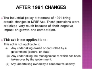 AFTER 1991 CHANGES
@ The Industrial policy statement of 1991 bring
drastic changes in MRTPAct. These provisions were
criticized very much because of their negative
impact on growth and competition.
@ This act is not applicable to :
This act is not applicable to
(i) Any undertaking owned or controlled by a
government (central or state)
(ii) Any undertaking the management of which has been
taken over by the government.
(iii) Any undertaking owned by a cooperative society
 