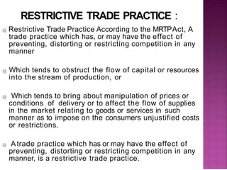RESTRICTIVE TRADE PRACTICE :
@ Restrictive Trade Practice According to the MRTPAct, A
trade practice which has, or may have the effect of
preventing, distorting or restricting competition in any
manner
@ Which tends to obstruct the flow of capital or resources
into the stream of production, or
@ Which tends to bring about manipulation of prices or
conditions of delivery or to affect the flow of supplies
in the market relating to goods or services in such
manner as to impose on the consumers unjustified costs
or restrictions.
@ Atrade practice which has or may have the effect of
preventing, distorting or restricting competition in any
manner, is a restrictive trade practice.
 