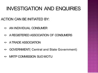 INVESTIGATION AND ENQUIRIES
ACTION CAN BE INITIATED BY:
•:• AN INDIVIDUAL CONSUMER
•:• A REGISTERED ASSOCIATION OF CONSUMERS
•:• ATRADE ASSOCIATION
•:• GOVERNMENT( Central and State Government)
•:• MRTP COMMISSION SUO MOTU
 