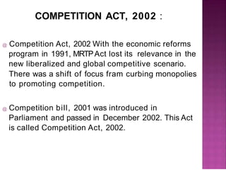 COMPETITION ACT, 2002 :
@ Competition Act, 2002 With the economic reforms
program in 1991, MRTPAct lost its relevance in the
new liberalized and global competitive scenario.
There was a shift of focus fram curbing monopolies
to promoting competition.
@ Competition bill, 2001 was introduced in
Parliament and passed in December 2002. This Act
is called Competition Act, 2002.
 