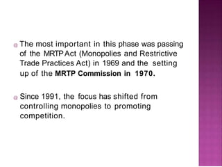 @ The most important in this phase was passing
of the MRTPAct (Monopolies and Restrictive
Trade Practices Act) in 1969 and the setting
up of the MRTP Commission in 1970.
@ Since 1991, the focus has shifted from
controlling monopolies to promoting
competition.
 