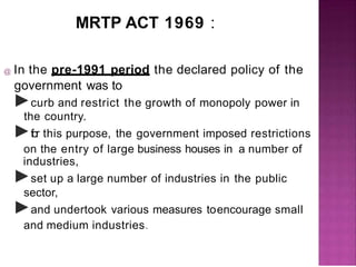 MRTP ACT 1969 :
@ In the pre-1991 period the declared policy of the
government was to
►curb and restrict the growth of monopoly power in
the country.
►f
or this purpose, the government imposed restrictions
on the entry of large business houses in a number of
industries,
►set up a large number of industries in the public
sector,
►and undertook various measures toencourage small
and medium industries.
 