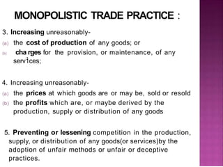 MONOPOLISTIC TRADE PRACTICE :
3. Increasing unreasonably-
(a) the cost of production of any goods; or
(b) cha.rges for the provision, or maintenance, of any
serv1ces;
4. Increasing unreasonably-
(a) the prices at which goods are or may be, sold or resold
(b) the profits which are, or maybe derived by the
production, supply or distribution of any goods
5. Preventing or lessening competition in the production,
supply, or distribution of any goods(or services)by the
adoption of unfair methods or unfair or deceptive
practices.
 