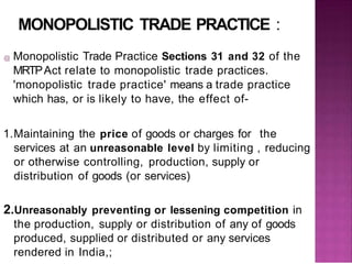 MONOPOLISTIC TRADE PRACTICE :
@ Monopolistic Trade Practice Sections 31 and 32 of the
MRTPAct relate to monopolistic trade practices.
'monopolistic trade practice' means a trade practice
which has, or is likely to have, the effect of-
1.Maintaining the price of goods or charges for the
services at an unreasonable level by limiting , reducing
or otherwise controlling, production, supply or
distribution of goods (or services)
2.Unreasonably preventing or lessening competition in
the production, supply or distribution of any of goods
produced, supplied or distributed or any services
rendered in India,;
 