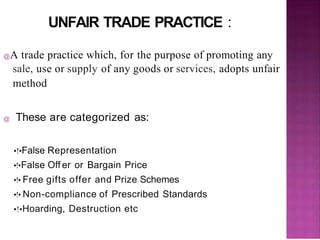 UNFAIR TRADE PRACTICE :
@A trade practice which, for the purpose of promoting any
sale, use or supply of any goods or services, adopts unfair
method
@ These are categorized as:
•!•False Representation
•!•False Off er or Bargain Price
•!• Free gifts offer and Prize Schemes
•!• Non-compliance of Prescribed Standards
•!•Hoarding, Destruction etc
 