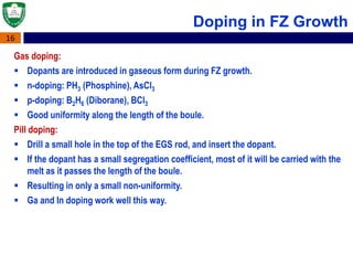 16
Doping in FZ Growth
Gas doping:
 Dopants are introduced in gaseous form during FZ growth.
 n-doping: PH3 (Phosphine), AsCl3
 p-doping: B2H6 (Diborane), BCl3
 Good uniformity along the length of the boule.
Pill doping:
 Drill a small hole in the top of the EGS rod, and insert the dopant.
 If the dopant has a small segregation coefficient, most of it will be carried with the
melt as it passes the length of the boule.
 Resulting in only a small non-uniformity.
 Ga and In doping work well this way.
 