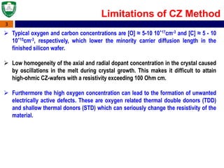 3
 Typical oxygen and carbon concentrations are [O] ≈ 5-10 10^17cm-3 and [C] ≈ 5 - 10
10^15cm-3, respectively, which lower the minority carrier diffusion length in the
finished silicon wafer.
 Low homogeneity of the axial and radial dopant concentration in the crystal caused
by oscillations in the melt during crystal growth. This makes it difficult to attain
high-ohmic CZ-wafers with a resistivity exceeding 100 Ohm cm.
 Furthermore the high oxygen concentration can lead to the formation of unwanted
electrically active defects. These are oxygen related thermal double donors (TDD)
and shallow thermal donors (STD) which can seriously change the resistivity of the
material.
Limitations of CZ Method
 