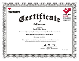 EC ID# SK107810
Awarded to
Salah Eldin Khedr
For successfully completing the training requirements for Weatherford International
IT Helpdesk Management - MEMOcast
November 02, 2011
This certificate is awarded in recognition of achievement and commitment to
delivering the highest degree of customer service in the industry.
Ref # 1311954
____________________________________________________________
Bill Adey
Director - Training, Development &
Competency
 