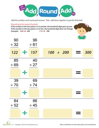 More worksheets at www.education.com/worksheetsCopyright © 2010-2011 by Education.com
90
+
+
32
96
+ 61
Add the numbers and round each answer. Then add them together to get the final total.
=
85
+
+
69
40
+ 27
=
39
+
+
70
69
+ 74
=
84
+
+
52
86
+ 45
=
122 157 100 + 200 300
Add Addd, ,Ro
un
2nd
Grade
#1
If the number in the tens place is 5 or greater, the hundreds digit goes up one.
If the number in the tens place is 4 or less, the hundreds digit does not change.
Example: 468 500 712 700
Rounding to the nearest hundred
 