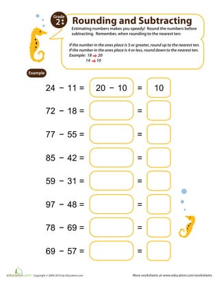 More worksheets at www.education.com/worksheetsCopyright © 2009-2010 by Education.com
Estimating numbers makes you speedy! Round the numbers before
subtracting. Remember, when rounding to the nearest ten:
Rounding and Subtracting
24 − 11 = 20 − 10 =
Example
2
Grade
72 − 18 = =
77 − 55 = =
85 − 42 = =
59 − 31 = =
97 − 48 = =
78 − 69 = =
69 − 57 = =
If the number in the ones place is 5 or greater, round up to the nearest ten.
If the number in the ones place is 4 or less, round down to the nearest ten.
Example: 18 20
14 10
10
 