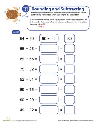 More worksheets at www.education.com/worksheetsCopyright © 2009-2010 by Education.com
Estimating numbers makes you speedy! Round the numbers before
subtracting. Remember, when rounding to the nearest ten:
Rounding and Subtracting
94 − −60 = 90 60 30=
Example
2
Grade
68 − 26 = =
89 − 65 = =
75 − 52 = =
92 − 81 = =
89 − 75 = =
90 − 20 = =
49 − 32 = =
If the number in the ones place is 5 or greater, round up to the nearest ten.
If the number in the ones place is 4 or less, round down to the nearest ten.
Example: 18 20
14 10
 