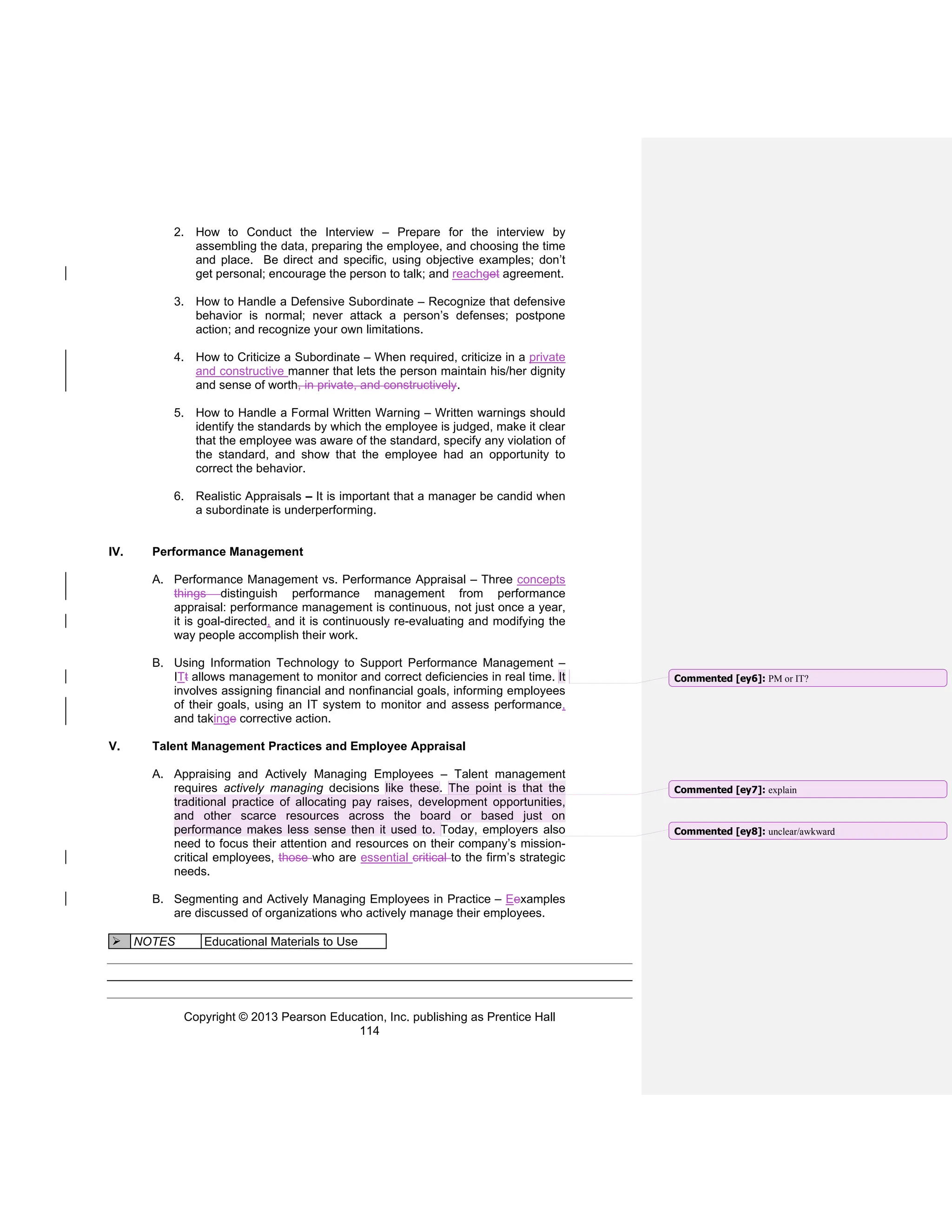 Copyright © 2013 Pearson Education, Inc. publishing as Prentice Hall
114
2. How to Conduct the Interview – Prepare for the interview by
assembling the data, preparing the employee, and choosing the time
and place. Be direct and specific, using objective examples; don’t
get personal; encourage the person to talk; and reachget agreement.
3. How to Handle a Defensive Subordinate – Recognize that defensive
behavior is normal; never attack a person’s defenses; postpone
action; and recognize your own limitations.
4. How to Criticize a Subordinate – When required, criticize in a private
and constructive manner that lets the person maintain his/her dignity
and sense of worth, in private, and constructively.
5. How to Handle a Formal Written Warning – Written warnings should
identify the standards by which the employee is judged, make it clear
that the employee was aware of the standard, specify any violation of
the standard, and show that the employee had an opportunity to
correct the behavior.
6. Realistic Appraisals – It is important that a manager be candid when
a subordinate is underperforming.
IV. Performance Management
A. Performance Management vs. Performance Appraisal – Three concepts
things distinguish performance management from performance
appraisal: performance management is continuous, not just once a year,
it is goal-directed, and it is continuously re-evaluating and modifying the
way people accomplish their work.
B. Using Information Technology to Support Performance Management –
ITt allows management to monitor and correct deficiencies in real time. It
involves assigning financial and nonfinancial goals, informing employees
of their goals, using an IT system to monitor and assess performance,
and takinge corrective action.
V. Talent Management Practices and Employee Appraisal
A. Appraising and Actively Managing Employees – Talent management
requires actively managing decisions like these. The point is that the
traditional practice of allocating pay raises, development opportunities,
and other scarce resources across the board or based just on
performance makes less sense then it used to. Today, employers also
need to focus their attention and resources on their company’s mission-
critical employees, those who are essential critical to the firm’s strategic
needs.
B. Segmenting and Actively Managing Employees in Practice – Eexamples
are discussed of organizations who actively manage their employees.
➢ NOTES Educational Materials to Use
Commented [ey6]: PM or IT?
Commented [ey7]: explain
Commented [ey8]: unclear/awkward
 