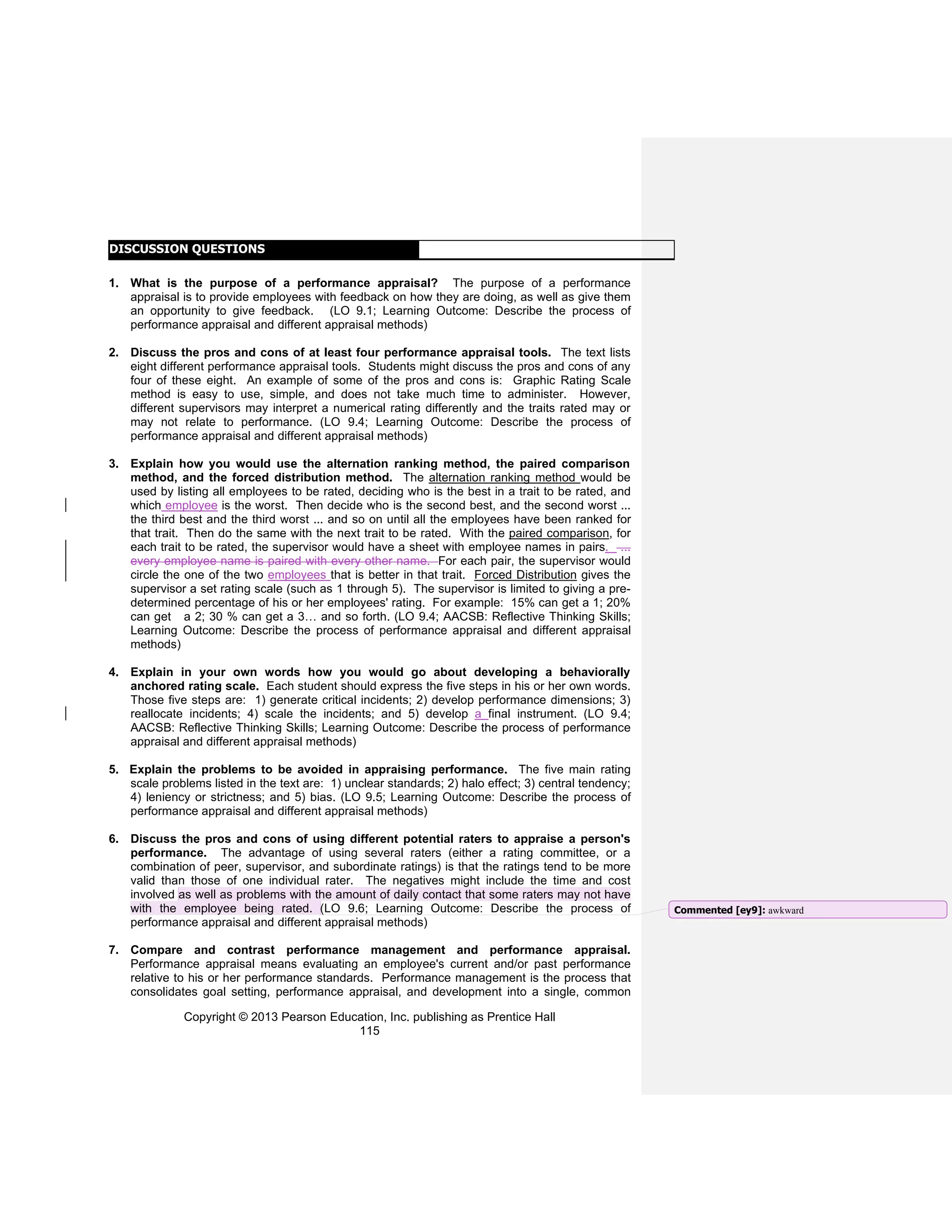 Copyright © 2013 Pearson Education, Inc. publishing as Prentice Hall
115
DISCUSSION QUESTIONS
1. What is the purpose of a performance appraisal? The purpose of a performance
appraisal is to provide employees with feedback on how they are doing, as well as give them
an opportunity to give feedback. (LO 9.1; Learning Outcome: Describe the process of
performance appraisal and different appraisal methods)
2. Discuss the pros and cons of at least four performance appraisal tools. The text lists
eight different performance appraisal tools. Students might discuss the pros and cons of any
four of these eight. An example of some of the pros and cons is: Graphic Rating Scale
method is easy to use, simple, and does not take much time to administer. However,
different supervisors may interpret a numerical rating differently and the traits rated may or
may not relate to performance. (LO 9.4; Learning Outcome: Describe the process of
performance appraisal and different appraisal methods)
3. Explain how you would use the alternation ranking method, the paired comparison
method, and the forced distribution method. The alternation ranking method would be
used by listing all employees to be rated, deciding who is the best in a trait to be rated, and
which employee is the worst. Then decide who is the second best, and the second worst ...
the third best and the third worst ... and so on until all the employees have been ranked for
that trait. Then do the same with the next trait to be rated. With the paired comparison, for
each trait to be rated, the supervisor would have a sheet with employee names in pairs. ...
every employee name is paired with every other name. For each pair, the supervisor would
circle the one of the two employees that is better in that trait. Forced Distribution gives the
supervisor a set rating scale (such as 1 through 5). The supervisor is limited to giving a pre-
determined percentage of his or her employees' rating. For example: 15% can get a 1; 20%
can get a 2; 30 % can get a 3… and so forth. (LO 9.4; AACSB: Reflective Thinking Skills;
Learning Outcome: Describe the process of performance appraisal and different appraisal
methods)
4. Explain in your own words how you would go about developing a behaviorally
anchored rating scale. Each student should express the five steps in his or her own words.
Those five steps are: 1) generate critical incidents; 2) develop performance dimensions; 3)
reallocate incidents; 4) scale the incidents; and 5) develop a final instrument. (LO 9.4;
AACSB: Reflective Thinking Skills; Learning Outcome: Describe the process of performance
appraisal and different appraisal methods)
5. Explain the problems to be avoided in appraising performance. The five main rating
scale problems listed in the text are: 1) unclear standards; 2) halo effect; 3) central tendency;
4) leniency or strictness; and 5) bias. (LO 9.5; Learning Outcome: Describe the process of
performance appraisal and different appraisal methods)
6. Discuss the pros and cons of using different potential raters to appraise a person's
performance. The advantage of using several raters (either a rating committee, or a
combination of peer, supervisor, and subordinate ratings) is that the ratings tend to be more
valid than those of one individual rater. The negatives might include the time and cost
involved as well as problems with the amount of daily contact that some raters may not have
with the employee being rated. (LO 9.6; Learning Outcome: Describe the process of
performance appraisal and different appraisal methods)
7. Compare and contrast performance management and performance appraisal.
Performance appraisal means evaluating an employee's current and/or past performance
relative to his or her performance standards. Performance management is the process that
consolidates goal setting, performance appraisal, and development into a single, common
Commented [ey9]: awkward
 
