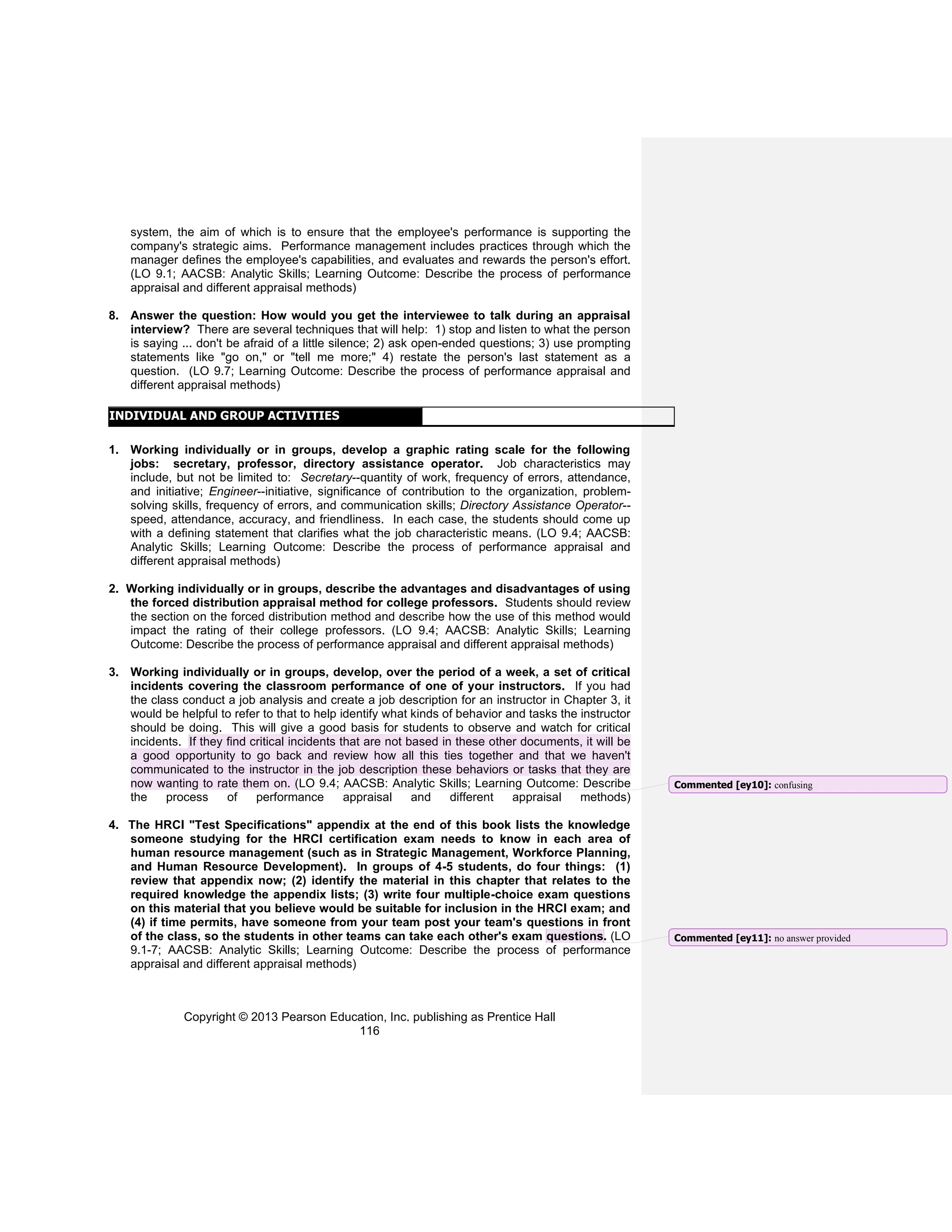 Copyright © 2013 Pearson Education, Inc. publishing as Prentice Hall
116
system, the aim of which is to ensure that the employee's performance is supporting the
company's strategic aims. Performance management includes practices through which the
manager defines the employee's capabilities, and evaluates and rewards the person's effort.
(LO 9.1; AACSB: Analytic Skills; Learning Outcome: Describe the process of performance
appraisal and different appraisal methods)
8. Answer the question: How would you get the interviewee to talk during an appraisal
interview? There are several techniques that will help: 1) stop and listen to what the person
is saying ... don't be afraid of a little silence; 2) ask open-ended questions; 3) use prompting
statements like "go on," or "tell me more;" 4) restate the person's last statement as a
question. (LO 9.7; Learning Outcome: Describe the process of performance appraisal and
different appraisal methods)
INDIVIDUAL AND GROUP ACTIVITIES
1. Working individually or in groups, develop a graphic rating scale for the following
jobs: secretary, professor, directory assistance operator. Job characteristics may
include, but not be limited to: Secretary--quantity of work, frequency of errors, attendance,
and initiative; Engineer--initiative, significance of contribution to the organization, problem-
solving skills, frequency of errors, and communication skills; Directory Assistance Operator--
speed, attendance, accuracy, and friendliness. In each case, the students should come up
with a defining statement that clarifies what the job characteristic means. (LO 9.4; AACSB:
Analytic Skills; Learning Outcome: Describe the process of performance appraisal and
different appraisal methods)
2. Working individually or in groups, describe the advantages and disadvantages of using
the forced distribution appraisal method for college professors. Students should review
the section on the forced distribution method and describe how the use of this method would
impact the rating of their college professors. (LO 9.4; AACSB: Analytic Skills; Learning
Outcome: Describe the process of performance appraisal and different appraisal methods)
3. Working individually or in groups, develop, over the period of a week, a set of critical
incidents covering the classroom performance of one of your instructors. If you had
the class conduct a job analysis and create a job description for an instructor in Chapter 3, it
would be helpful to refer to that to help identify what kinds of behavior and tasks the instructor
should be doing. This will give a good basis for students to observe and watch for critical
incidents. If they find critical incidents that are not based in these other documents, it will be
a good opportunity to go back and review how all this ties together and that we haven't
communicated to the instructor in the job description these behaviors or tasks that they are
now wanting to rate them on. (LO 9.4; AACSB: Analytic Skills; Learning Outcome: Describe
the process of performance appraisal and different appraisal methods)
4. The HRCI "Test Specifications" appendix at the end of this book lists the knowledge
someone studying for the HRCI certification exam needs to know in each area of
human resource management (such as in Strategic Management, Workforce Planning,
and Human Resource Development). In groups of 4-5 students, do four things: (1)
review that appendix now; (2) identify the material in this chapter that relates to the
required knowledge the appendix lists; (3) write four multiple-choice exam questions
on this material that you believe would be suitable for inclusion in the HRCI exam; and
(4) if time permits, have someone from your team post your team's questions in front
of the class, so the students in other teams can take each other's exam questions. (LO
9.1-7; AACSB: Analytic Skills; Learning Outcome: Describe the process of performance
appraisal and different appraisal methods)
Commented [ey10]: confusing
Commented [ey11]: no answer provided
 