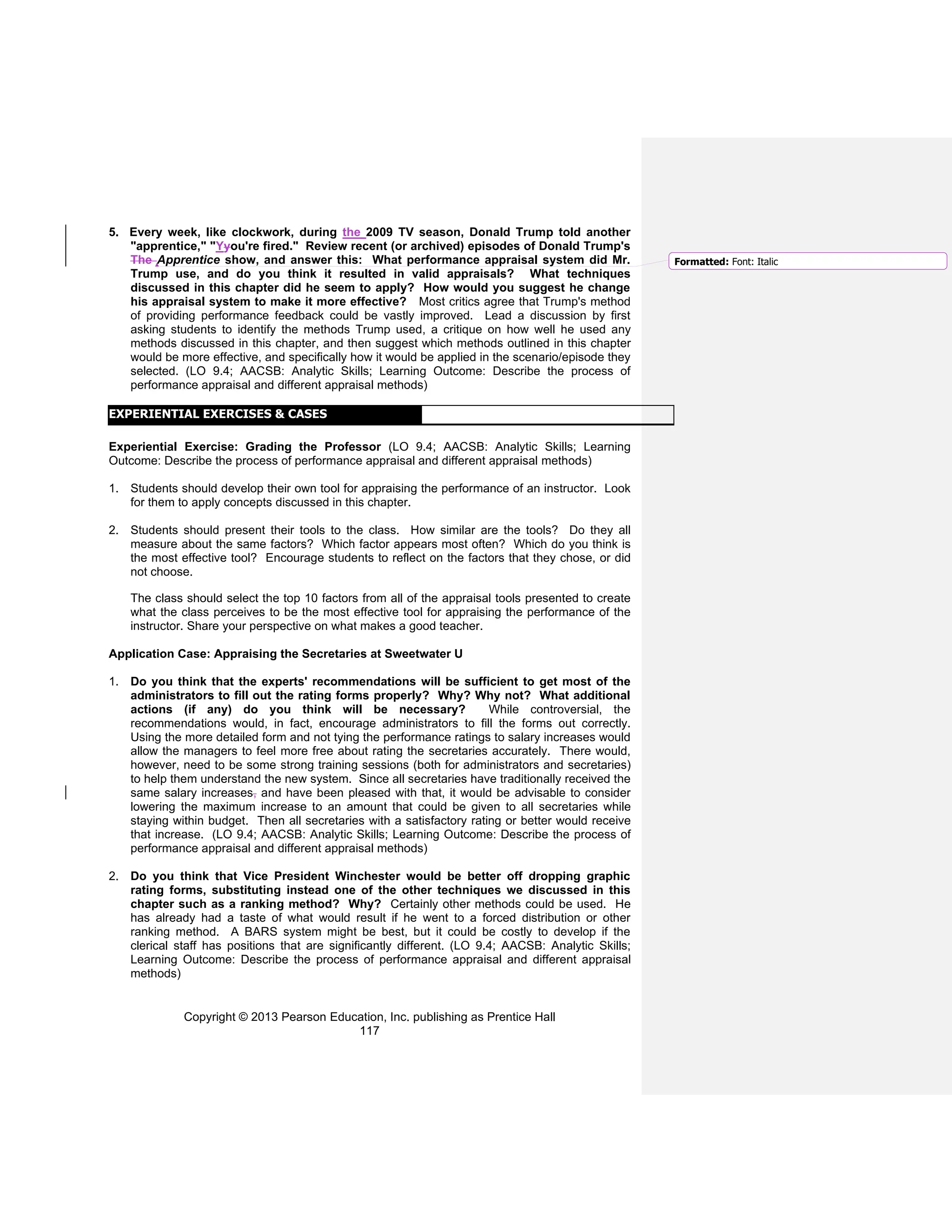 Copyright © 2013 Pearson Education, Inc. publishing as Prentice Hall
117
5. Every week, like clockwork, during the 2009 TV season, Donald Trump told another
"apprentice," "Yyou're fired." Review recent (or archived) episodes of Donald Trump's
The Apprentice show, and answer this: What performance appraisal system did Mr.
Trump use, and do you think it resulted in valid appraisals? What techniques
discussed in this chapter did he seem to apply? How would you suggest he change
his appraisal system to make it more effective? Most critics agree that Trump's method
of providing performance feedback could be vastly improved. Lead a discussion by first
asking students to identify the methods Trump used, a critique on how well he used any
methods discussed in this chapter, and then suggest which methods outlined in this chapter
would be more effective, and specifically how it would be applied in the scenario/episode they
selected. (LO 9.4; AACSB: Analytic Skills; Learning Outcome: Describe the process of
performance appraisal and different appraisal methods)
Experiential Exercise: Grading the Professor (LO 9.4; AACSB: Analytic Skills; Learning
Outcome: Describe the process of performance appraisal and different appraisal methods)
1. Students should develop their own tool for appraising the performance of an instructor. Look
for them to apply concepts discussed in this chapter.
2. Students should present their tools to the class. How similar are the tools? Do they all
measure about the same factors? Which factor appears most often? Which do you think is
the most effective tool? Encourage students to reflect on the factors that they chose, or did
not choose.
The class should select the top 10 factors from all of the appraisal tools presented to create
what the class perceives to be the most effective tool for appraising the performance of the
instructor. Share your perspective on what makes a good teacher.
Application Case: Appraising the Secretaries at Sweetwater U
1. Do you think that the experts' recommendations will be sufficient to get most of the
administrators to fill out the rating forms properly? Why? Why not? What additional
actions (if any) do you think will be necessary? While controversial, the
recommendations would, in fact, encourage administrators to fill the forms out correctly.
Using the more detailed form and not tying the performance ratings to salary increases would
allow the managers to feel more free about rating the secretaries accurately. There would,
however, need to be some strong training sessions (both for administrators and secretaries)
to help them understand the new system. Since all secretaries have traditionally received the
same salary increases, and have been pleased with that, it would be advisable to consider
lowering the maximum increase to an amount that could be given to all secretaries while
staying within budget. Then all secretaries with a satisfactory rating or better would receive
that increase. (LO 9.4; AACSB: Analytic Skills; Learning Outcome: Describe the process of
performance appraisal and different appraisal methods)
2. Do you think that Vice President Winchester would be better off dropping graphic
rating forms, substituting instead one of the other techniques we discussed in this
chapter such as a ranking method? Why? Certainly other methods could be used. He
has already had a taste of what would result if he went to a forced distribution or other
ranking method. A BARS system might be best, but it could be costly to develop if the
clerical staff has positions that are significantly different. (LO 9.4; AACSB: Analytic Skills;
Learning Outcome: Describe the process of performance appraisal and different appraisal
methods)
EXPERIENTIAL EXERCISES & CASES
Formatted: Font: Italic
 