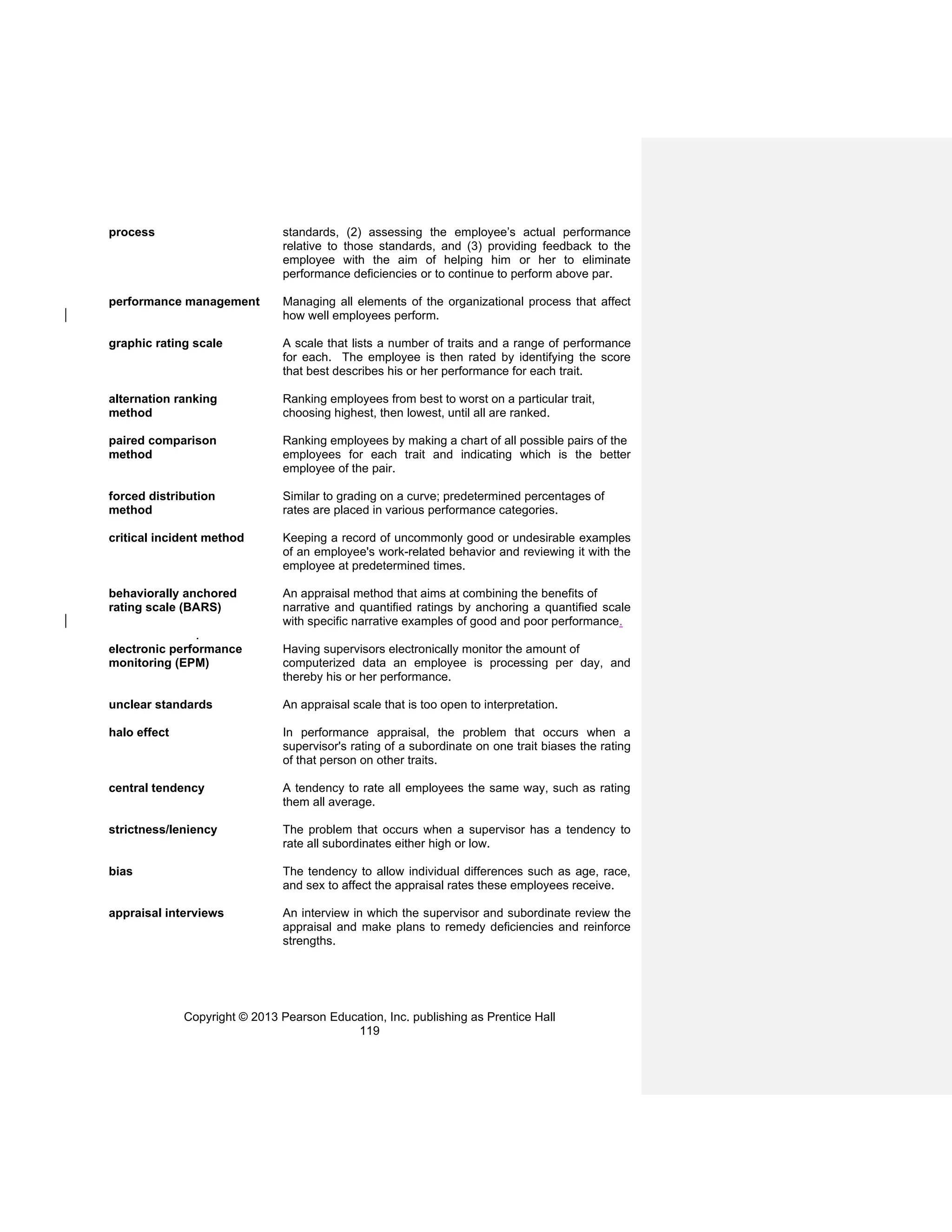 Copyright © 2013 Pearson Education, Inc. publishing as Prentice Hall
119
process standards, (2) assessing the employee’s actual performance
relative to those standards, and (3) providing feedback to the
employee with the aim of helping him or her to eliminate
performance deficiencies or to continue to perform above par.
performance management Managing all elements of the organizational process that affect
how well employees perform.
graphic rating scale A scale that lists a number of traits and a range of performance
for each. The employee is then rated by identifying the score
that best describes his or her performance for each trait.
alternation ranking Ranking employees from best to worst on a particular trait,
method choosing highest, then lowest, until all are ranked.
paired comparison Ranking employees by making a chart of all possible pairs of the
method employees for each trait and indicating which is the better
employee of the pair.
forced distribution Similar to grading on a curve; predetermined percentages of
method rates are placed in various performance categories.
critical incident method Keeping a record of uncommonly good or undesirable examples
of an employee's work-related behavior and reviewing it with the
employee at predetermined times.
behaviorally anchored An appraisal method that aims at combining the benefits of
rating scale (BARS) narrative and quantified ratings by anchoring a quantified scale
with specific narrative examples of good and poor performance.
.
electronic performance Having supervisors electronically monitor the amount of
monitoring (EPM) computerized data an employee is processing per day, and
thereby his or her performance.
unclear standards An appraisal scale that is too open to interpretation.
halo effect In performance appraisal, the problem that occurs when a
supervisor's rating of a subordinate on one trait biases the rating
of that person on other traits.
central tendency A tendency to rate all employees the same way, such as rating
them all average.
strictness/leniency The problem that occurs when a supervisor has a tendency to
rate all subordinates either high or low.
bias The tendency to allow individual differences such as age, race,
and sex to affect the appraisal rates these employees receive.
appraisal interviews An interview in which the supervisor and subordinate review the
appraisal and make plans to remedy deficiencies and reinforce
strengths.
 