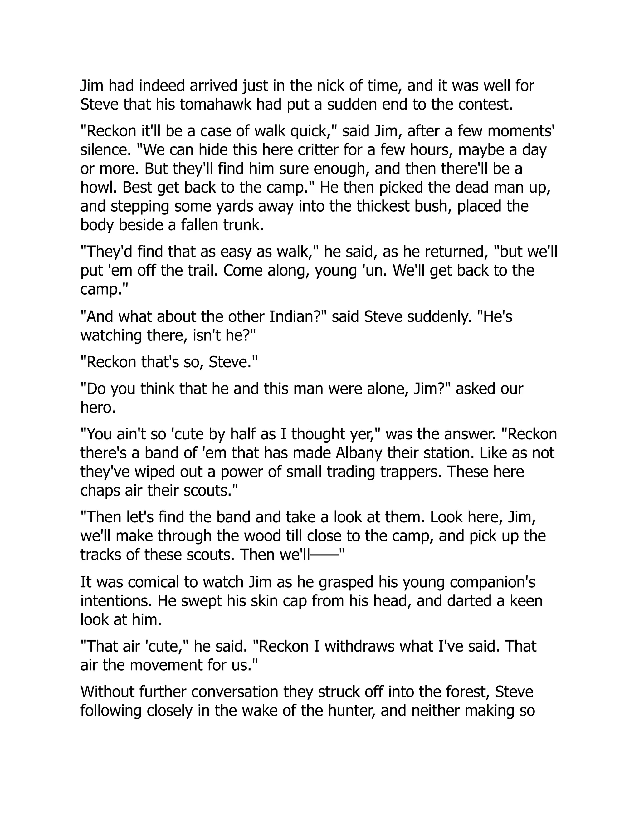 Jim had indeed arrived just in the nick of time, and it was well for
Steve that his tomahawk had put a sudden end to the contest.
"Reckon it'll be a case of walk quick," said Jim, after a few moments'
silence. "We can hide this here critter for a few hours, maybe a day
or more. But they'll find him sure enough, and then there'll be a
howl. Best get back to the camp." He then picked the dead man up,
and stepping some yards away into the thickest bush, placed the
body beside a fallen trunk.
"They'd find that as easy as walk," he said, as he returned, "but we'll
put 'em off the trail. Come along, young 'un. We'll get back to the
camp."
"And what about the other Indian?" said Steve suddenly. "He's
watching there, isn't he?"
"Reckon that's so, Steve."
"Do you think that he and this man were alone, Jim?" asked our
hero.
"You ain't so 'cute by half as I thought yer," was the answer. "Reckon
there's a band of 'em that has made Albany their station. Like as not
they've wiped out a power of small trading trappers. These here
chaps air their scouts."
"Then let's find the band and take a look at them. Look here, Jim,
we'll make through the wood till close to the camp, and pick up the
tracks of these scouts. Then we'll——"
It was comical to watch Jim as he grasped his young companion's
intentions. He swept his skin cap from his head, and darted a keen
look at him.
"That air 'cute," he said. "Reckon I withdraws what I've said. That
air the movement for us."
Without further conversation they struck off into the forest, Steve
following closely in the wake of the hunter, and neither making so
 