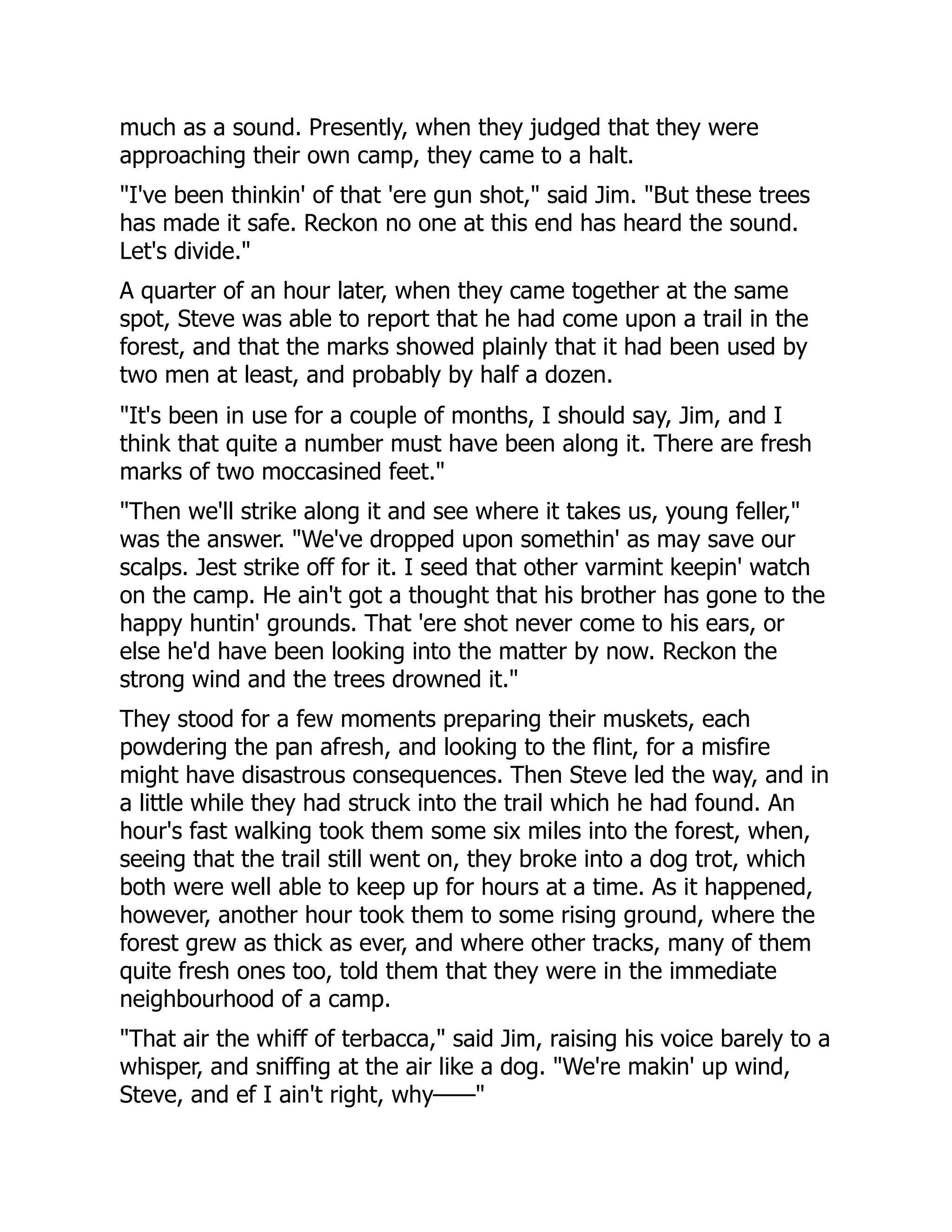 much as a sound. Presently, when they judged that they were
approaching their own camp, they came to a halt.
"I've been thinkin' of that 'ere gun shot," said Jim. "But these trees
has made it safe. Reckon no one at this end has heard the sound.
Let's divide."
A quarter of an hour later, when they came together at the same
spot, Steve was able to report that he had come upon a trail in the
forest, and that the marks showed plainly that it had been used by
two men at least, and probably by half a dozen.
"It's been in use for a couple of months, I should say, Jim, and I
think that quite a number must have been along it. There are fresh
marks of two moccasined feet."
"Then we'll strike along it and see where it takes us, young feller,"
was the answer. "We've dropped upon somethin' as may save our
scalps. Jest strike off for it. I seed that other varmint keepin' watch
on the camp. He ain't got a thought that his brother has gone to the
happy huntin' grounds. That 'ere shot never come to his ears, or
else he'd have been looking into the matter by now. Reckon the
strong wind and the trees drowned it."
They stood for a few moments preparing their muskets, each
powdering the pan afresh, and looking to the flint, for a misfire
might have disastrous consequences. Then Steve led the way, and in
a little while they had struck into the trail which he had found. An
hour's fast walking took them some six miles into the forest, when,
seeing that the trail still went on, they broke into a dog trot, which
both were well able to keep up for hours at a time. As it happened,
however, another hour took them to some rising ground, where the
forest grew as thick as ever, and where other tracks, many of them
quite fresh ones too, told them that they were in the immediate
neighbourhood of a camp.
"That air the whiff of terbacca," said Jim, raising his voice barely to a
whisper, and sniffing at the air like a dog. "We're makin' up wind,
Steve, and ef I ain't right, why——"
 