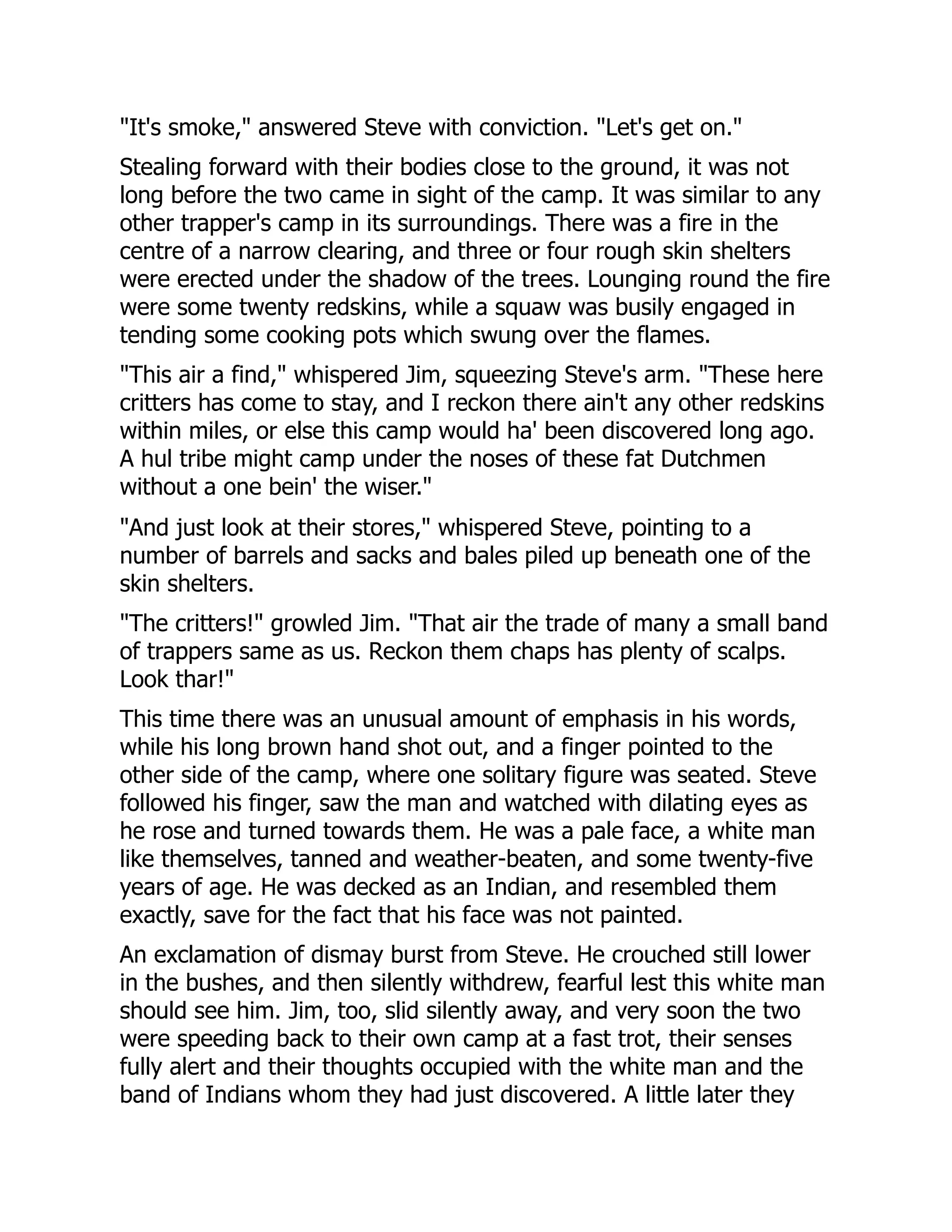 "It's smoke," answered Steve with conviction. "Let's get on."
Stealing forward with their bodies close to the ground, it was not
long before the two came in sight of the camp. It was similar to any
other trapper's camp in its surroundings. There was a fire in the
centre of a narrow clearing, and three or four rough skin shelters
were erected under the shadow of the trees. Lounging round the fire
were some twenty redskins, while a squaw was busily engaged in
tending some cooking pots which swung over the flames.
"This air a find," whispered Jim, squeezing Steve's arm. "These here
critters has come to stay, and I reckon there ain't any other redskins
within miles, or else this camp would ha' been discovered long ago.
A hul tribe might camp under the noses of these fat Dutchmen
without a one bein' the wiser."
"And just look at their stores," whispered Steve, pointing to a
number of barrels and sacks and bales piled up beneath one of the
skin shelters.
"The critters!" growled Jim. "That air the trade of many a small band
of trappers same as us. Reckon them chaps has plenty of scalps.
Look thar!"
This time there was an unusual amount of emphasis in his words,
while his long brown hand shot out, and a finger pointed to the
other side of the camp, where one solitary figure was seated. Steve
followed his finger, saw the man and watched with dilating eyes as
he rose and turned towards them. He was a pale face, a white man
like themselves, tanned and weather-beaten, and some twenty-five
years of age. He was decked as an Indian, and resembled them
exactly, save for the fact that his face was not painted.
An exclamation of dismay burst from Steve. He crouched still lower
in the bushes, and then silently withdrew, fearful lest this white man
should see him. Jim, too, slid silently away, and very soon the two
were speeding back to their own camp at a fast trot, their senses
fully alert and their thoughts occupied with the white man and the
band of Indians whom they had just discovered. A little later they
 