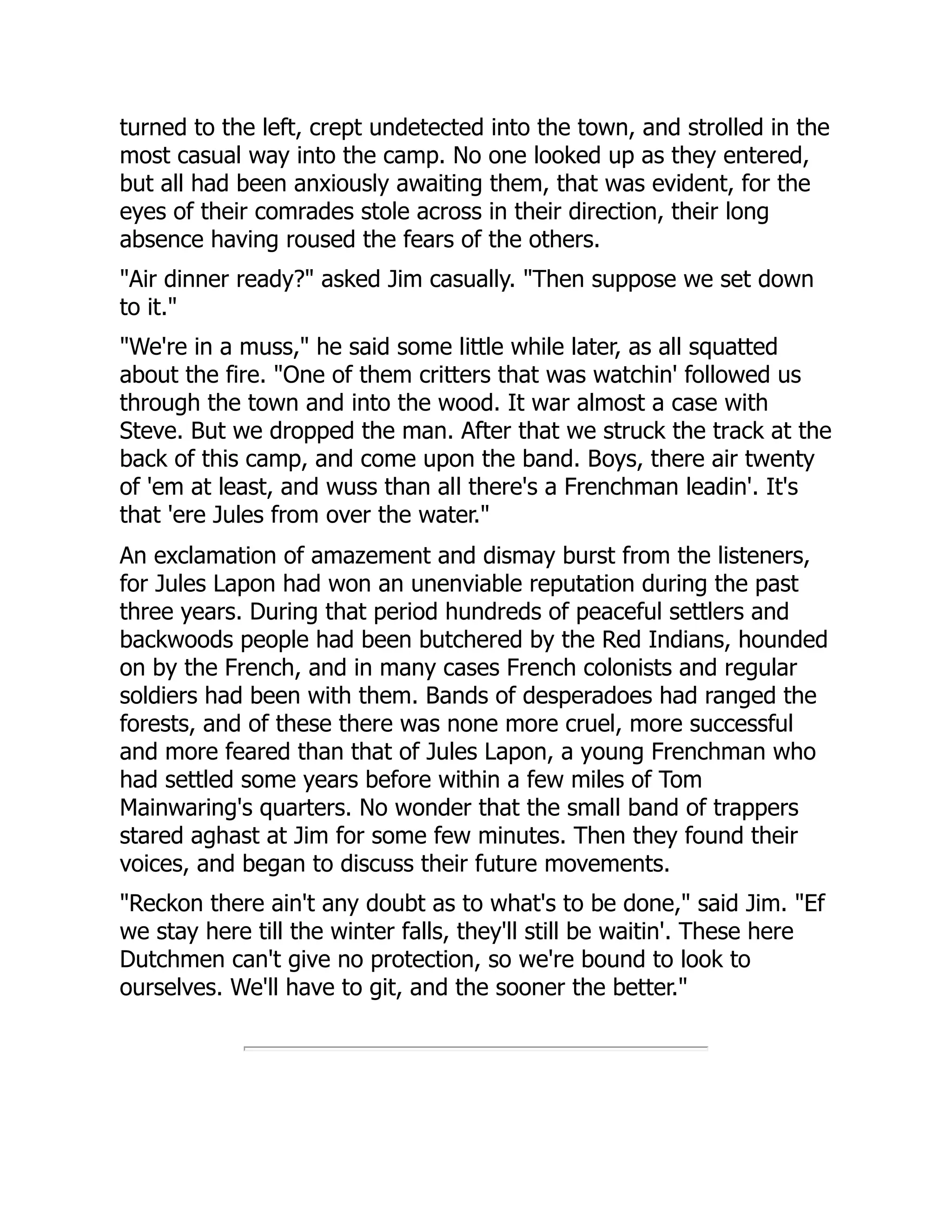 turned to the left, crept undetected into the town, and strolled in the
most casual way into the camp. No one looked up as they entered,
but all had been anxiously awaiting them, that was evident, for the
eyes of their comrades stole across in their direction, their long
absence having roused the fears of the others.
"Air dinner ready?" asked Jim casually. "Then suppose we set down
to it."
"We're in a muss," he said some little while later, as all squatted
about the fire. "One of them critters that was watchin' followed us
through the town and into the wood. It war almost a case with
Steve. But we dropped the man. After that we struck the track at the
back of this camp, and come upon the band. Boys, there air twenty
of 'em at least, and wuss than all there's a Frenchman leadin'. It's
that 'ere Jules from over the water."
An exclamation of amazement and dismay burst from the listeners,
for Jules Lapon had won an unenviable reputation during the past
three years. During that period hundreds of peaceful settlers and
backwoods people had been butchered by the Red Indians, hounded
on by the French, and in many cases French colonists and regular
soldiers had been with them. Bands of desperadoes had ranged the
forests, and of these there was none more cruel, more successful
and more feared than that of Jules Lapon, a young Frenchman who
had settled some years before within a few miles of Tom
Mainwaring's quarters. No wonder that the small band of trappers
stared aghast at Jim for some few minutes. Then they found their
voices, and began to discuss their future movements.
"Reckon there ain't any doubt as to what's to be done," said Jim. "Ef
we stay here till the winter falls, they'll still be waitin'. These here
Dutchmen can't give no protection, so we're bound to look to
ourselves. We'll have to git, and the sooner the better."
 