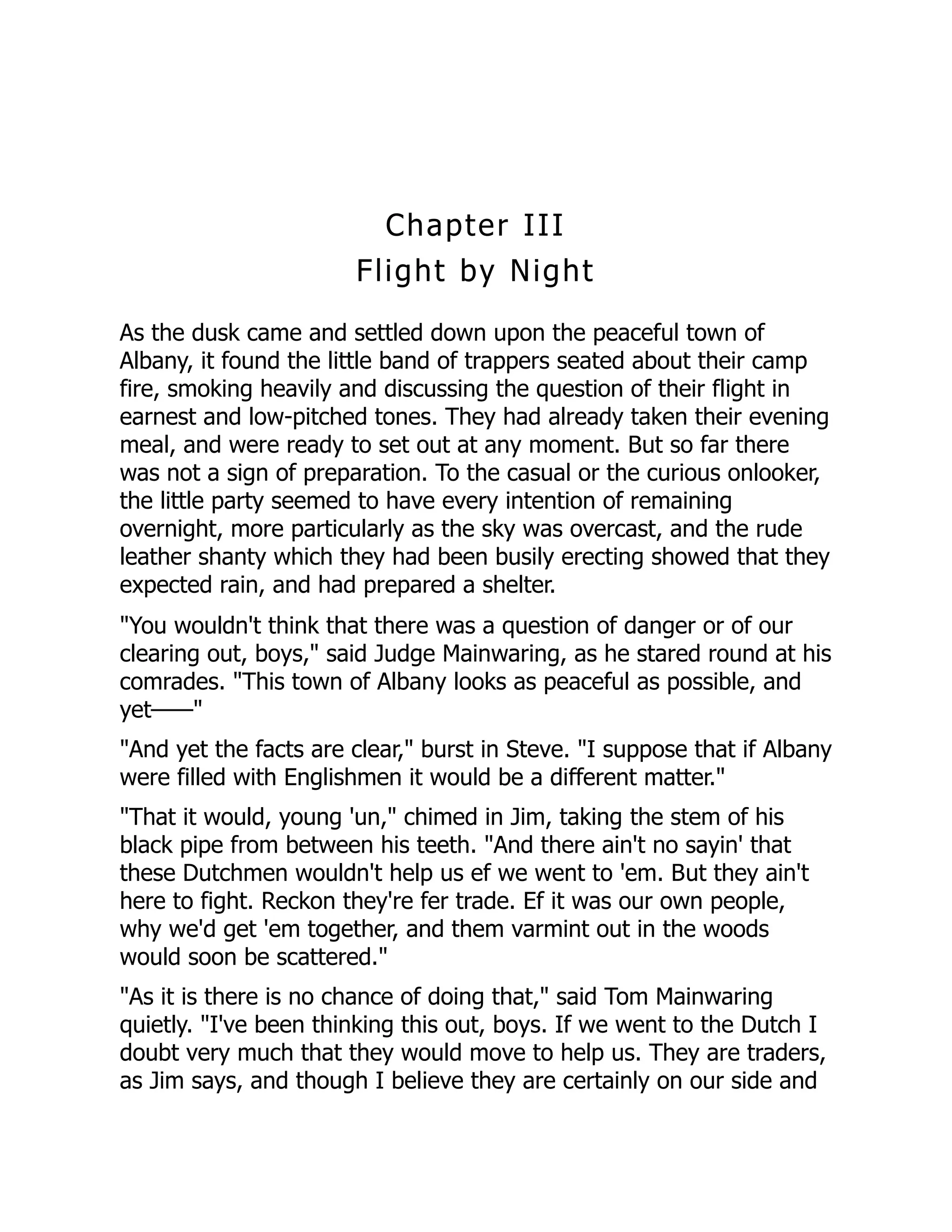 Chapter III
Flight by Night
As the dusk came and settled down upon the peaceful town of
Albany, it found the little band of trappers seated about their camp
fire, smoking heavily and discussing the question of their flight in
earnest and low-pitched tones. They had already taken their evening
meal, and were ready to set out at any moment. But so far there
was not a sign of preparation. To the casual or the curious onlooker,
the little party seemed to have every intention of remaining
overnight, more particularly as the sky was overcast, and the rude
leather shanty which they had been busily erecting showed that they
expected rain, and had prepared a shelter.
"You wouldn't think that there was a question of danger or of our
clearing out, boys," said Judge Mainwaring, as he stared round at his
comrades. "This town of Albany looks as peaceful as possible, and
yet——"
"And yet the facts are clear," burst in Steve. "I suppose that if Albany
were filled with Englishmen it would be a different matter."
"That it would, young 'un," chimed in Jim, taking the stem of his
black pipe from between his teeth. "And there ain't no sayin' that
these Dutchmen wouldn't help us ef we went to 'em. But they ain't
here to fight. Reckon they're fer trade. Ef it was our own people,
why we'd get 'em together, and them varmint out in the woods
would soon be scattered."
"As it is there is no chance of doing that," said Tom Mainwaring
quietly. "I've been thinking this out, boys. If we went to the Dutch I
doubt very much that they would move to help us. They are traders,
as Jim says, and though I believe they are certainly on our side and
 