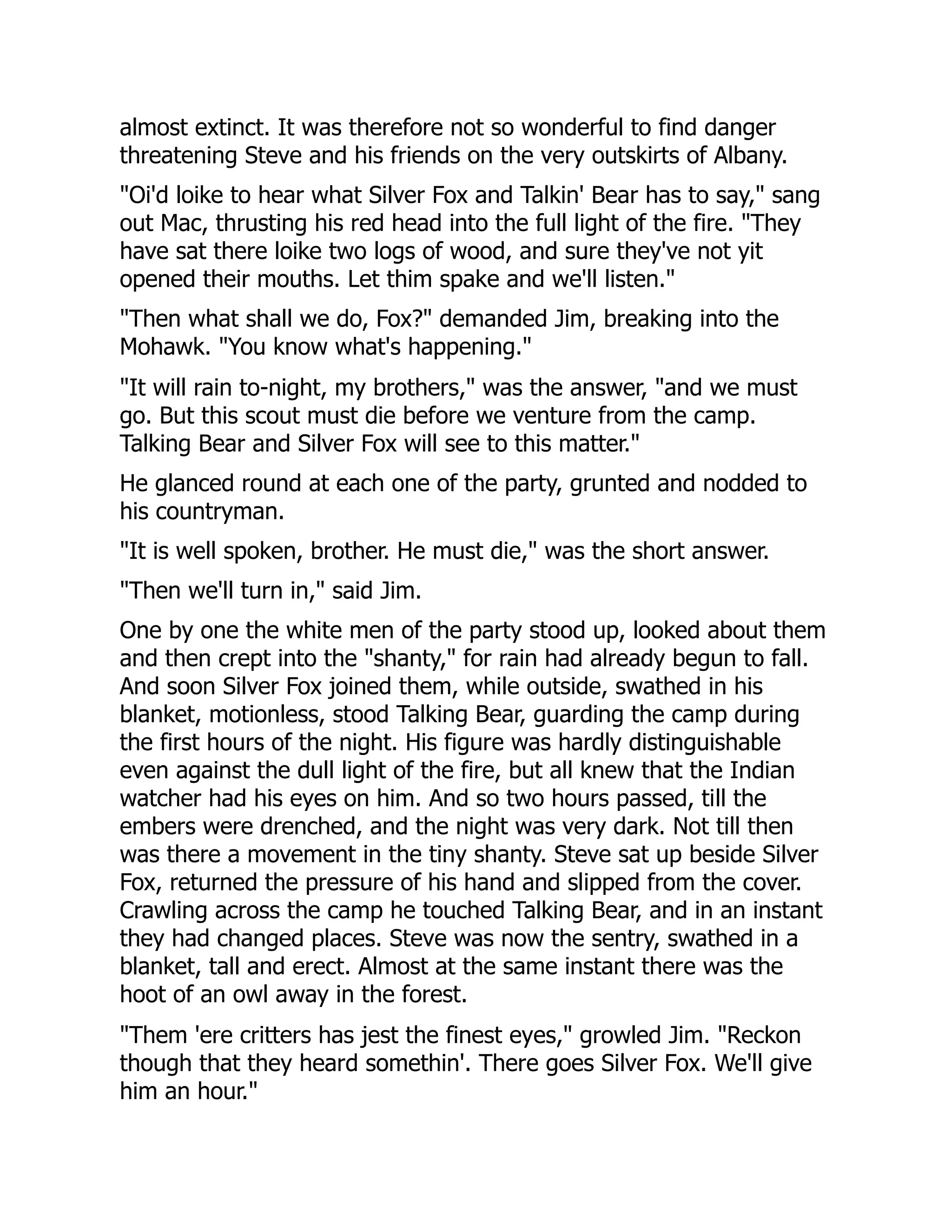 almost extinct. It was therefore not so wonderful to find danger
threatening Steve and his friends on the very outskirts of Albany.
"Oi'd loike to hear what Silver Fox and Talkin' Bear has to say," sang
out Mac, thrusting his red head into the full light of the fire. "They
have sat there loike two logs of wood, and sure they've not yit
opened their mouths. Let thim spake and we'll listen."
"Then what shall we do, Fox?" demanded Jim, breaking into the
Mohawk. "You know what's happening."
"It will rain to-night, my brothers," was the answer, "and we must
go. But this scout must die before we venture from the camp.
Talking Bear and Silver Fox will see to this matter."
He glanced round at each one of the party, grunted and nodded to
his countryman.
"It is well spoken, brother. He must die," was the short answer.
"Then we'll turn in," said Jim.
One by one the white men of the party stood up, looked about them
and then crept into the "shanty," for rain had already begun to fall.
And soon Silver Fox joined them, while outside, swathed in his
blanket, motionless, stood Talking Bear, guarding the camp during
the first hours of the night. His figure was hardly distinguishable
even against the dull light of the fire, but all knew that the Indian
watcher had his eyes on him. And so two hours passed, till the
embers were drenched, and the night was very dark. Not till then
was there a movement in the tiny shanty. Steve sat up beside Silver
Fox, returned the pressure of his hand and slipped from the cover.
Crawling across the camp he touched Talking Bear, and in an instant
they had changed places. Steve was now the sentry, swathed in a
blanket, tall and erect. Almost at the same instant there was the
hoot of an owl away in the forest.
"Them 'ere critters has jest the finest eyes," growled Jim. "Reckon
though that they heard somethin'. There goes Silver Fox. We'll give
him an hour."
 