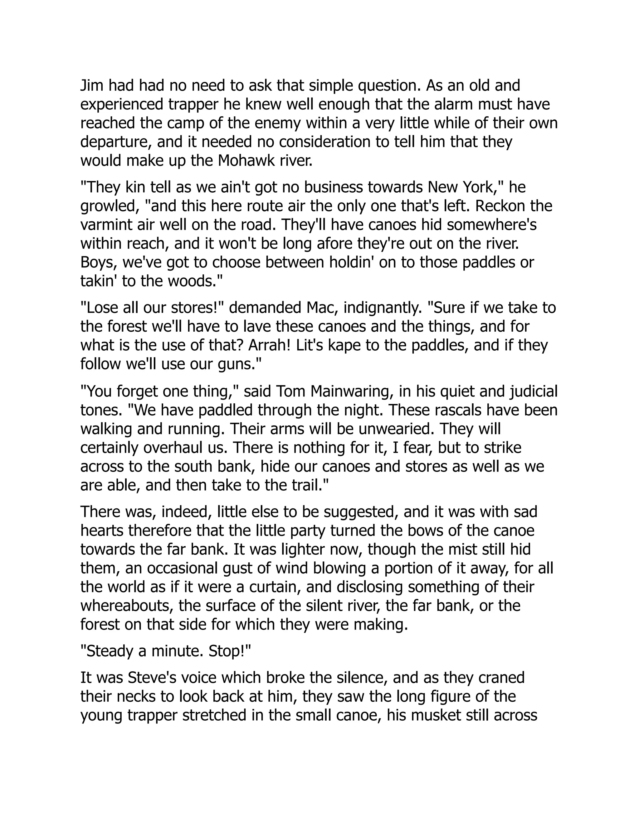 Jim had had no need to ask that simple question. As an old and
experienced trapper he knew well enough that the alarm must have
reached the camp of the enemy within a very little while of their own
departure, and it needed no consideration to tell him that they
would make up the Mohawk river.
"They kin tell as we ain't got no business towards New York," he
growled, "and this here route air the only one that's left. Reckon the
varmint air well on the road. They'll have canoes hid somewhere's
within reach, and it won't be long afore they're out on the river.
Boys, we've got to choose between holdin' on to those paddles or
takin' to the woods."
"Lose all our stores!" demanded Mac, indignantly. "Sure if we take to
the forest we'll have to lave these canoes and the things, and for
what is the use of that? Arrah! Lit's kape to the paddles, and if they
follow we'll use our guns."
"You forget one thing," said Tom Mainwaring, in his quiet and judicial
tones. "We have paddled through the night. These rascals have been
walking and running. Their arms will be unwearied. They will
certainly overhaul us. There is nothing for it, I fear, but to strike
across to the south bank, hide our canoes and stores as well as we
are able, and then take to the trail."
There was, indeed, little else to be suggested, and it was with sad
hearts therefore that the little party turned the bows of the canoe
towards the far bank. It was lighter now, though the mist still hid
them, an occasional gust of wind blowing a portion of it away, for all
the world as if it were a curtain, and disclosing something of their
whereabouts, the surface of the silent river, the far bank, or the
forest on that side for which they were making.
"Steady a minute. Stop!"
It was Steve's voice which broke the silence, and as they craned
their necks to look back at him, they saw the long figure of the
young trapper stretched in the small canoe, his musket still across
 