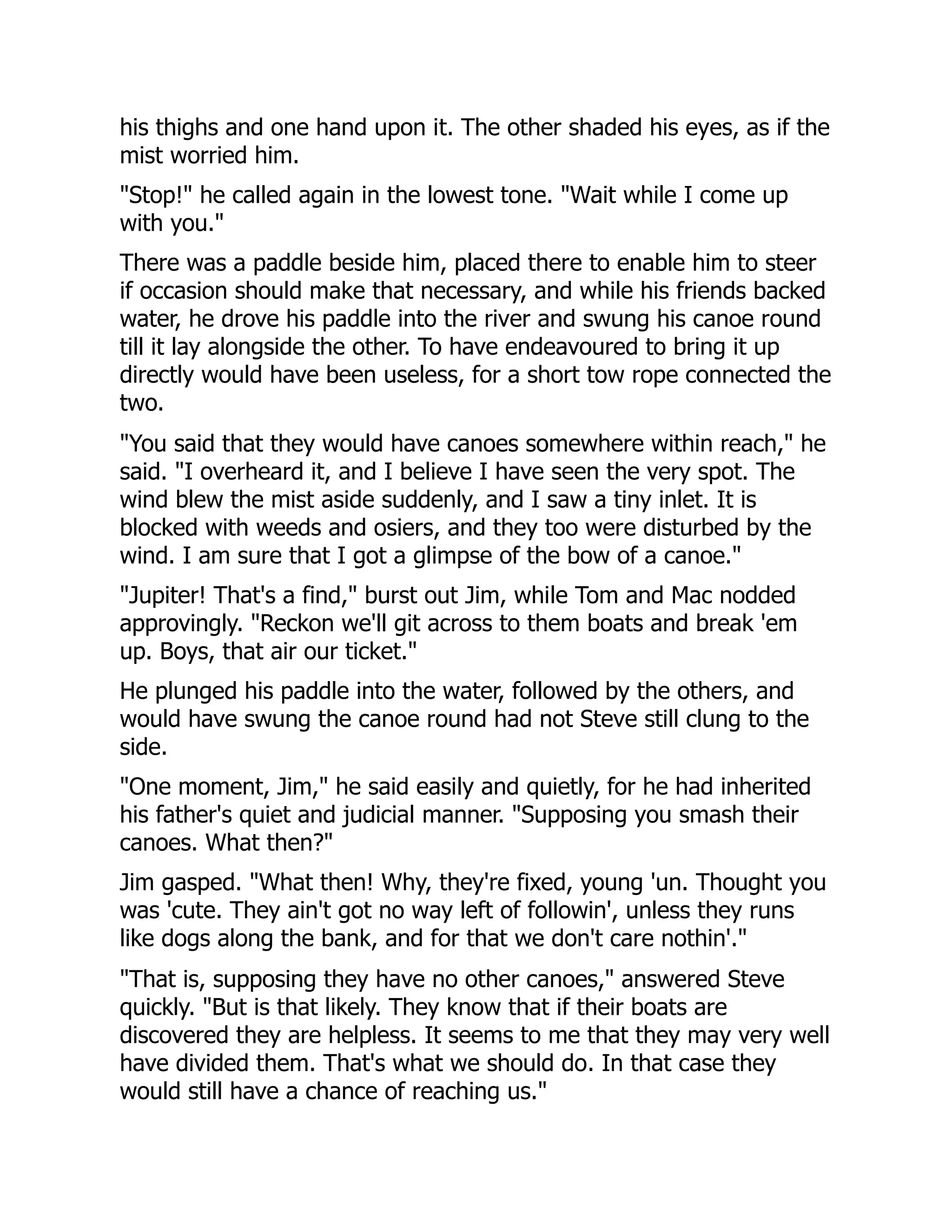 his thighs and one hand upon it. The other shaded his eyes, as if the
mist worried him.
"Stop!" he called again in the lowest tone. "Wait while I come up
with you."
There was a paddle beside him, placed there to enable him to steer
if occasion should make that necessary, and while his friends backed
water, he drove his paddle into the river and swung his canoe round
till it lay alongside the other. To have endeavoured to bring it up
directly would have been useless, for a short tow rope connected the
two.
"You said that they would have canoes somewhere within reach," he
said. "I overheard it, and I believe I have seen the very spot. The
wind blew the mist aside suddenly, and I saw a tiny inlet. It is
blocked with weeds and osiers, and they too were disturbed by the
wind. I am sure that I got a glimpse of the bow of a canoe."
"Jupiter! That's a find," burst out Jim, while Tom and Mac nodded
approvingly. "Reckon we'll git across to them boats and break 'em
up. Boys, that air our ticket."
He plunged his paddle into the water, followed by the others, and
would have swung the canoe round had not Steve still clung to the
side.
"One moment, Jim," he said easily and quietly, for he had inherited
his father's quiet and judicial manner. "Supposing you smash their
canoes. What then?"
Jim gasped. "What then! Why, they're fixed, young 'un. Thought you
was 'cute. They ain't got no way left of followin', unless they runs
like dogs along the bank, and for that we don't care nothin'."
"That is, supposing they have no other canoes," answered Steve
quickly. "But is that likely. They know that if their boats are
discovered they are helpless. It seems to me that they may very well
have divided them. That's what we should do. In that case they
would still have a chance of reaching us."
 