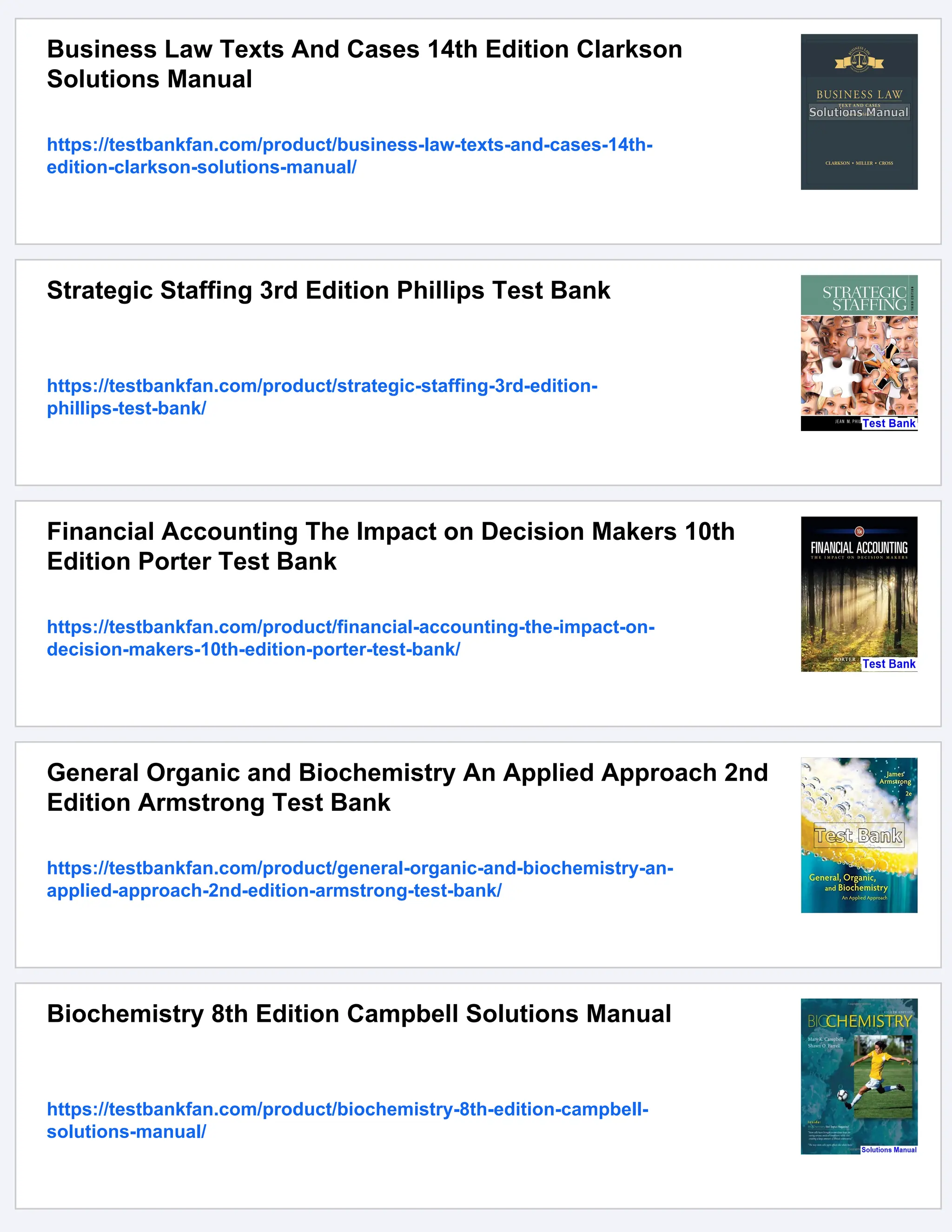 Business Law Texts And Cases 14th Edition Clarkson
Solutions Manual
https://testbankfan.com/product/business-law-texts-and-cases-14th-
edition-clarkson-solutions-manual/
Strategic Staffing 3rd Edition Phillips Test Bank
https://testbankfan.com/product/strategic-staffing-3rd-edition-
phillips-test-bank/
Financial Accounting The Impact on Decision Makers 10th
Edition Porter Test Bank
https://testbankfan.com/product/financial-accounting-the-impact-on-
decision-makers-10th-edition-porter-test-bank/
General Organic and Biochemistry An Applied Approach 2nd
Edition Armstrong Test Bank
https://testbankfan.com/product/general-organic-and-biochemistry-an-
applied-approach-2nd-edition-armstrong-test-bank/
Biochemistry 8th Edition Campbell Solutions Manual
https://testbankfan.com/product/biochemistry-8th-edition-campbell-
solutions-manual/
 