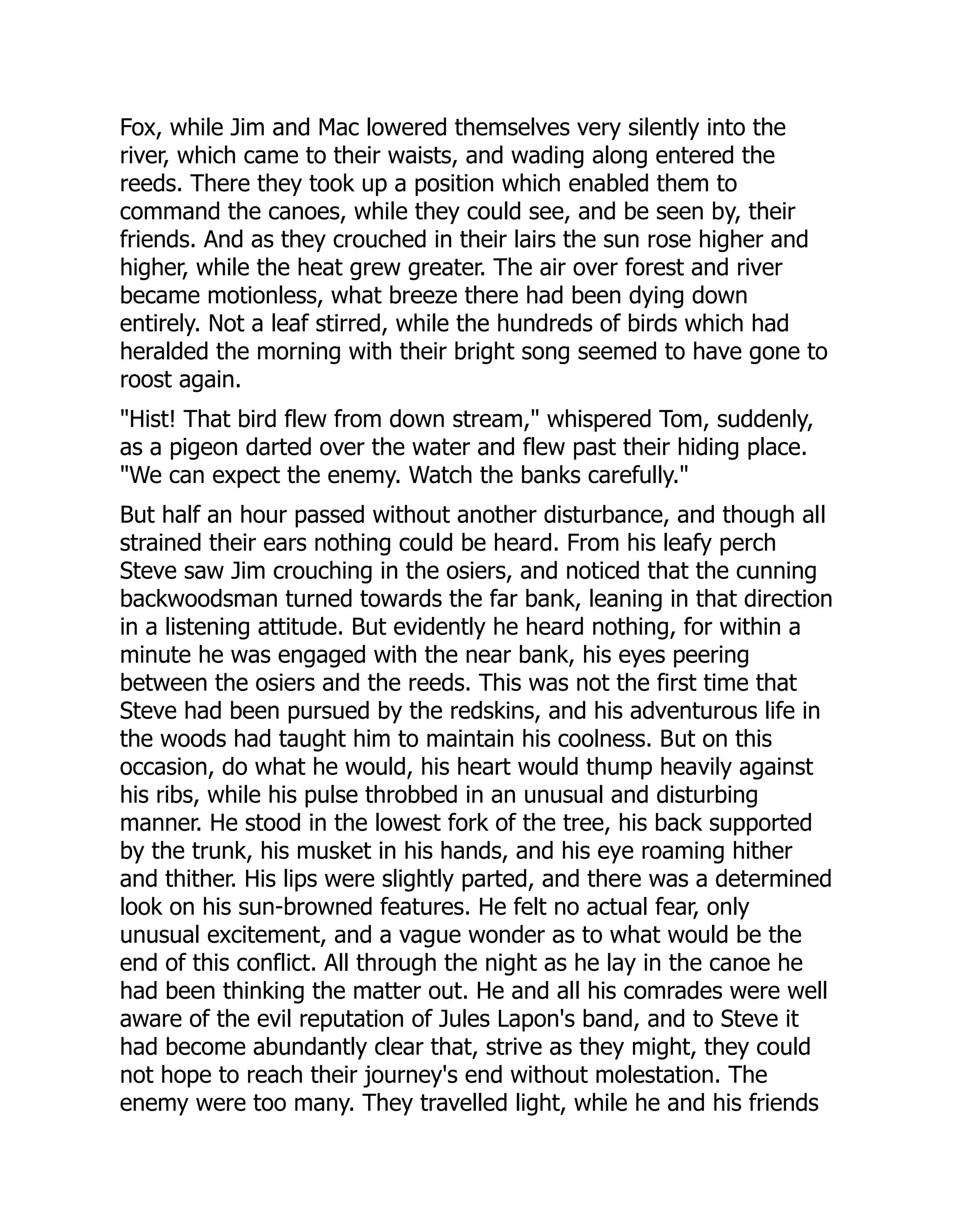 Fox, while Jim and Mac lowered themselves very silently into the
river, which came to their waists, and wading along entered the
reeds. There they took up a position which enabled them to
command the canoes, while they could see, and be seen by, their
friends. And as they crouched in their lairs the sun rose higher and
higher, while the heat grew greater. The air over forest and river
became motionless, what breeze there had been dying down
entirely. Not a leaf stirred, while the hundreds of birds which had
heralded the morning with their bright song seemed to have gone to
roost again.
"Hist! That bird flew from down stream," whispered Tom, suddenly,
as a pigeon darted over the water and flew past their hiding place.
"We can expect the enemy. Watch the banks carefully."
But half an hour passed without another disturbance, and though all
strained their ears nothing could be heard. From his leafy perch
Steve saw Jim crouching in the osiers, and noticed that the cunning
backwoodsman turned towards the far bank, leaning in that direction
in a listening attitude. But evidently he heard nothing, for within a
minute he was engaged with the near bank, his eyes peering
between the osiers and the reeds. This was not the first time that
Steve had been pursued by the redskins, and his adventurous life in
the woods had taught him to maintain his coolness. But on this
occasion, do what he would, his heart would thump heavily against
his ribs, while his pulse throbbed in an unusual and disturbing
manner. He stood in the lowest fork of the tree, his back supported
by the trunk, his musket in his hands, and his eye roaming hither
and thither. His lips were slightly parted, and there was a determined
look on his sun-browned features. He felt no actual fear, only
unusual excitement, and a vague wonder as to what would be the
end of this conflict. All through the night as he lay in the canoe he
had been thinking the matter out. He and all his comrades were well
aware of the evil reputation of Jules Lapon's band, and to Steve it
had become abundantly clear that, strive as they might, they could
not hope to reach their journey's end without molestation. The
enemy were too many. They travelled light, while he and his friends
 