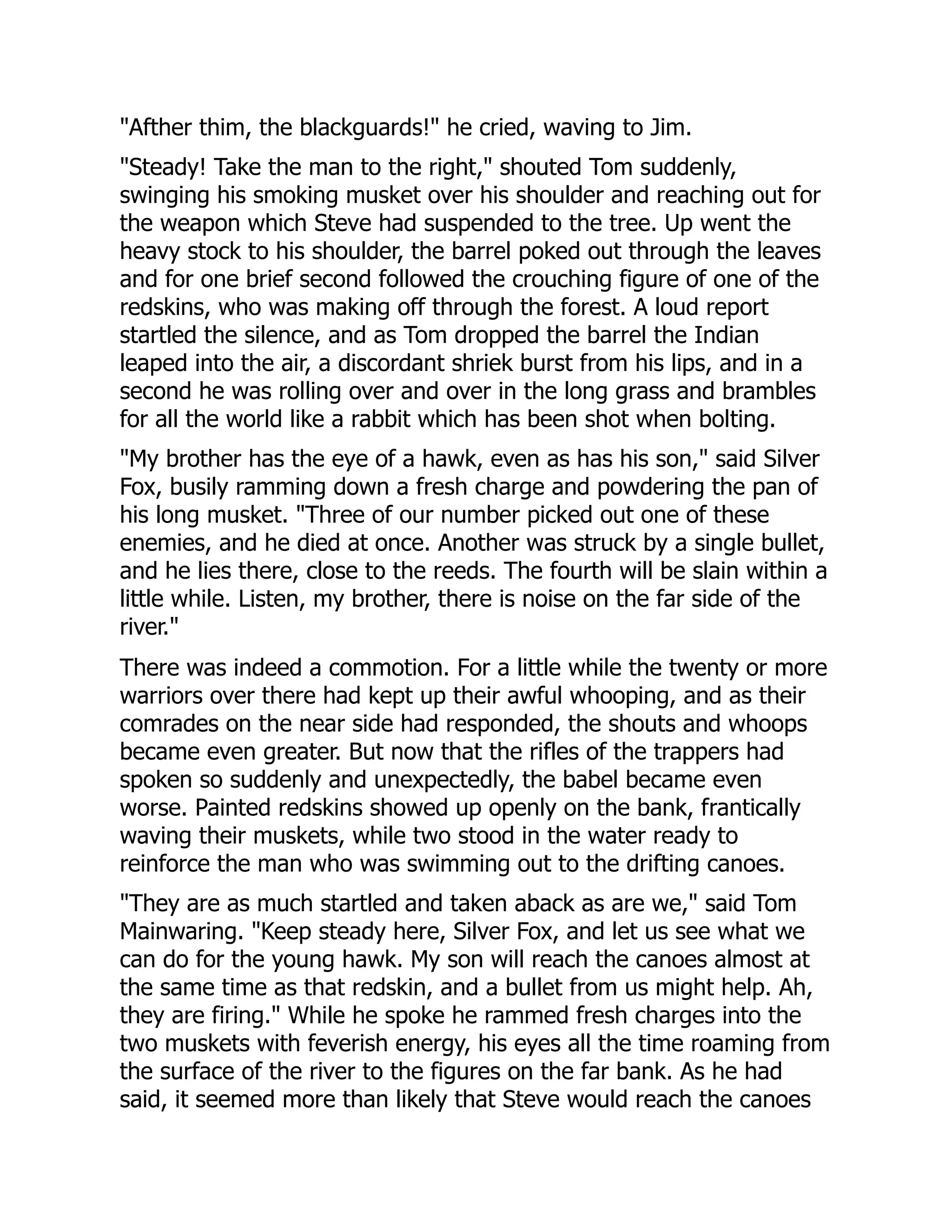 "Afther thim, the blackguards!" he cried, waving to Jim.
"Steady! Take the man to the right," shouted Tom suddenly,
swinging his smoking musket over his shoulder and reaching out for
the weapon which Steve had suspended to the tree. Up went the
heavy stock to his shoulder, the barrel poked out through the leaves
and for one brief second followed the crouching figure of one of the
redskins, who was making off through the forest. A loud report
startled the silence, and as Tom dropped the barrel the Indian
leaped into the air, a discordant shriek burst from his lips, and in a
second he was rolling over and over in the long grass and brambles
for all the world like a rabbit which has been shot when bolting.
"My brother has the eye of a hawk, even as has his son," said Silver
Fox, busily ramming down a fresh charge and powdering the pan of
his long musket. "Three of our number picked out one of these
enemies, and he died at once. Another was struck by a single bullet,
and he lies there, close to the reeds. The fourth will be slain within a
little while. Listen, my brother, there is noise on the far side of the
river."
There was indeed a commotion. For a little while the twenty or more
warriors over there had kept up their awful whooping, and as their
comrades on the near side had responded, the shouts and whoops
became even greater. But now that the rifles of the trappers had
spoken so suddenly and unexpectedly, the babel became even
worse. Painted redskins showed up openly on the bank, frantically
waving their muskets, while two stood in the water ready to
reinforce the man who was swimming out to the drifting canoes.
"They are as much startled and taken aback as are we," said Tom
Mainwaring. "Keep steady here, Silver Fox, and let us see what we
can do for the young hawk. My son will reach the canoes almost at
the same time as that redskin, and a bullet from us might help. Ah,
they are firing." While he spoke he rammed fresh charges into the
two muskets with feverish energy, his eyes all the time roaming from
the surface of the river to the figures on the far bank. As he had
said, it seemed more than likely that Steve would reach the canoes
 