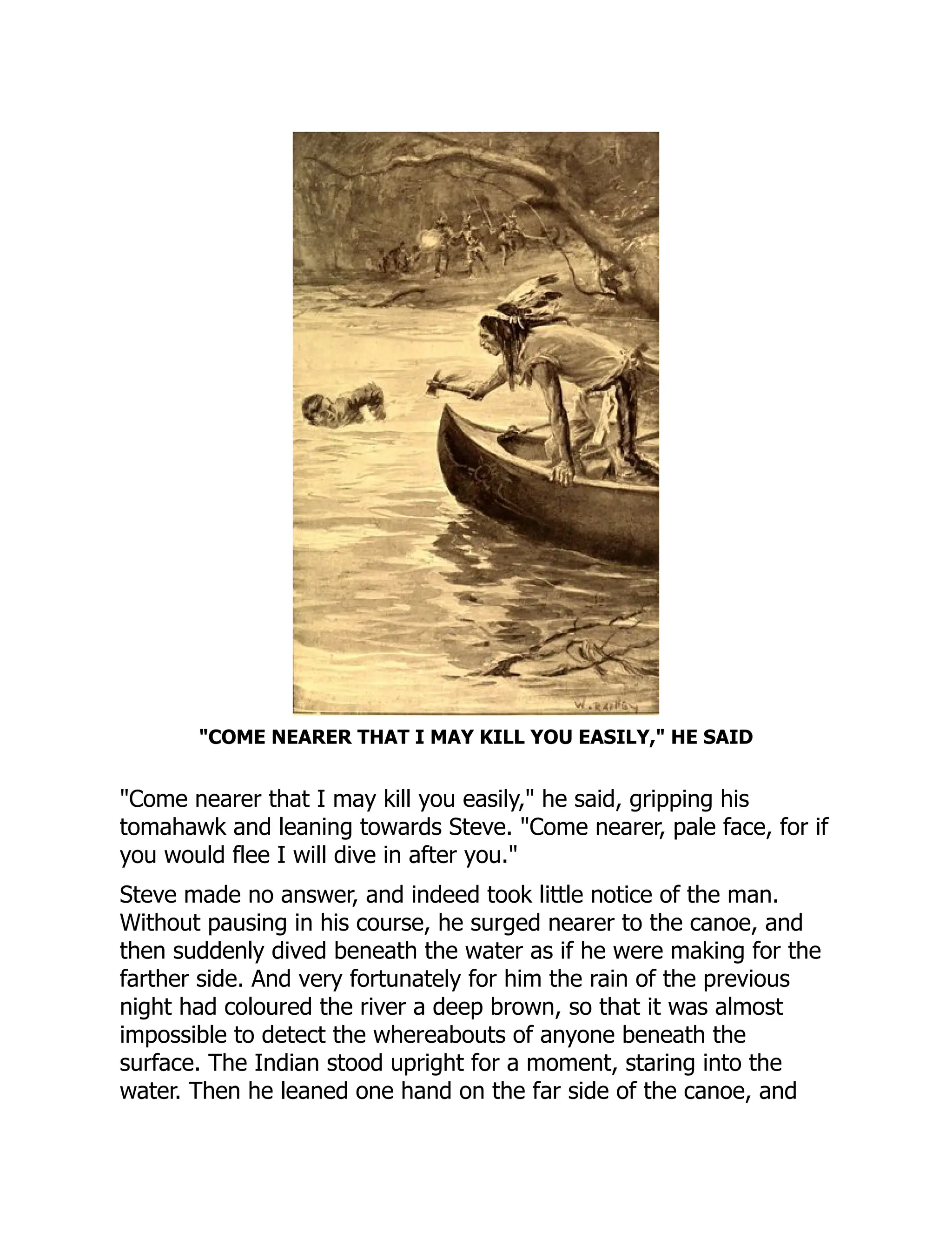 "COME NEARER THAT I MAY KILL YOU EASILY," HE SAID
"Come nearer that I may kill you easily," he said, gripping his
tomahawk and leaning towards Steve. "Come nearer, pale face, for if
you would flee I will dive in after you."
Steve made no answer, and indeed took little notice of the man.
Without pausing in his course, he surged nearer to the canoe, and
then suddenly dived beneath the water as if he were making for the
farther side. And very fortunately for him the rain of the previous
night had coloured the river a deep brown, so that it was almost
impossible to detect the whereabouts of anyone beneath the
surface. The Indian stood upright for a moment, staring into the
water. Then he leaned one hand on the far side of the canoe, and
 